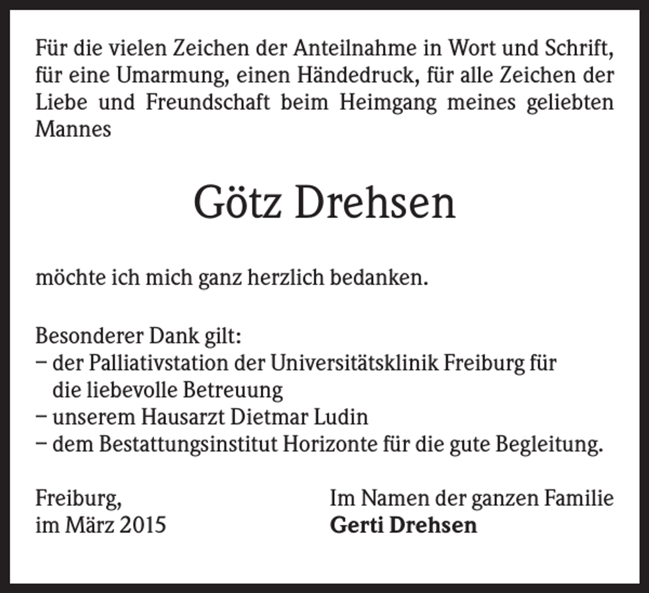 <p>Für die vielen Zeichen der Anteilnahme in Wort und Schrift,<br />für eine Umarmung, einen Händedruck, für alle Zeichen der<br />Liebe und Freundschaft beim Heimgang meines geliebten<br />Mannes</p><p>Götz Drehsen<br />möchte ich mich ganz herzlich bedanken.<br />Besonderer Dank gilt:<br />– der Palliativstation der Universitätsklinik Freiburg für<br />die liebevolle Betreuung<br />– unserem Hausarzt Dietmar Ludin<br />– dem Bestattungsinstitut Horizonte für die gute Begleitung.<br />Freiburg,<br />im März 2015</p><p>Im Namen der ganzen Familie<br />Gerti Drehsen</p>