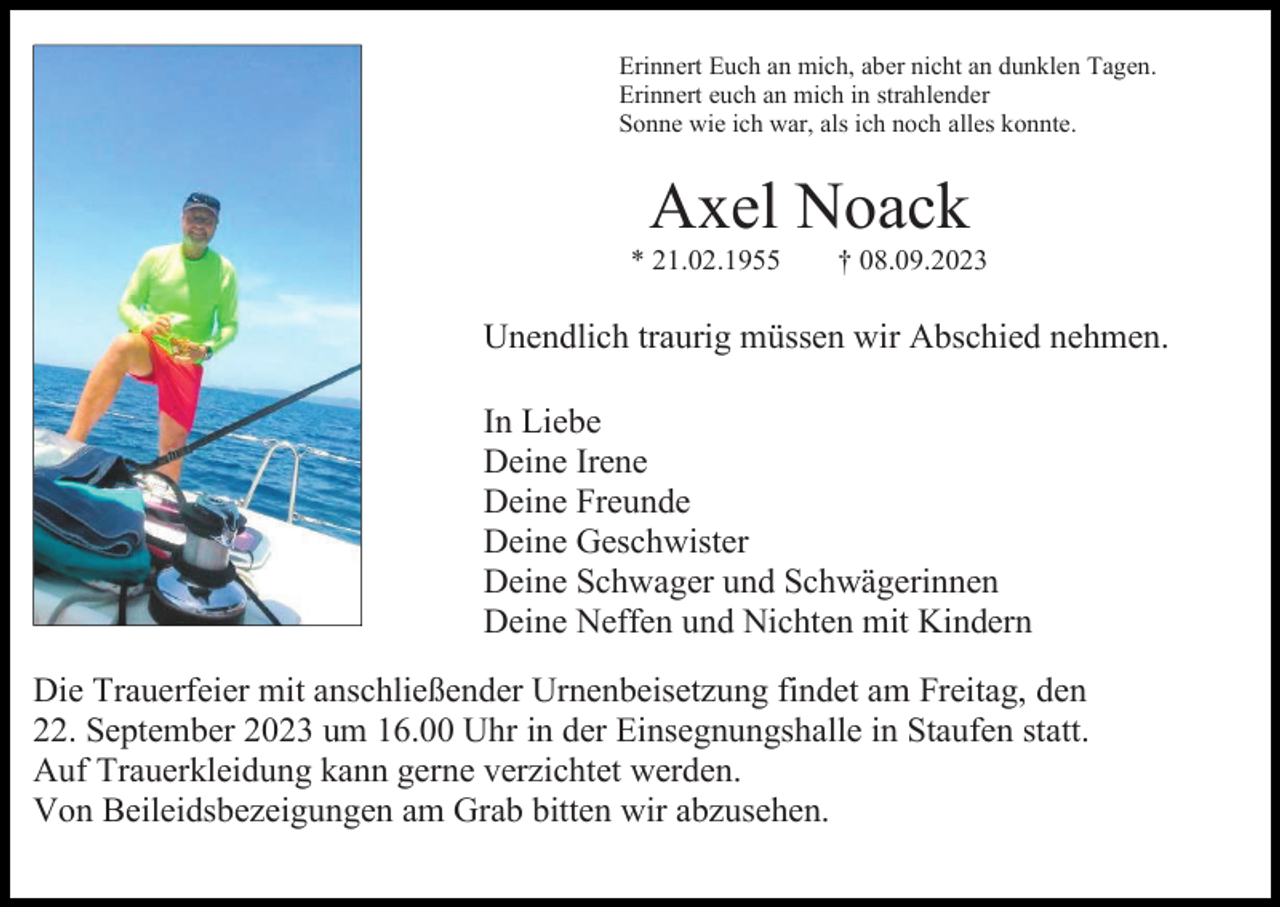 <p>Erinnert Euch an mich, aber nicht an dunklen Tagen.<br />Erinnert euch an mich in strahlender<br />Sonne wie ich war, als ich noch alles konnte.</p><p>Axel Noack<br />* 21.02.1955</p><p>† 08.09.2023</p><p>Unendlich traurig müssen wir Abschied nehmen.<br />In Liebe<br />Deine Irene<br />Deine Freunde<br />Deine Geschwister<br />Deine Schwager und Schwägerinnen<br />Deine Neffen und Nichten mit Kindern<br />Die Trauerfeier mit anschließender Urnenbeisetzung findet am Freitag, den<br />22. September 2023 um 16.00 Uhr in der Einsegnungshalle in Staufen statt.<br />Auf Trauerkleidung kann gerne verzichtet werden.<br />Von Beileidsbezeigungen am Grab bitten wir abzusehen.</p>