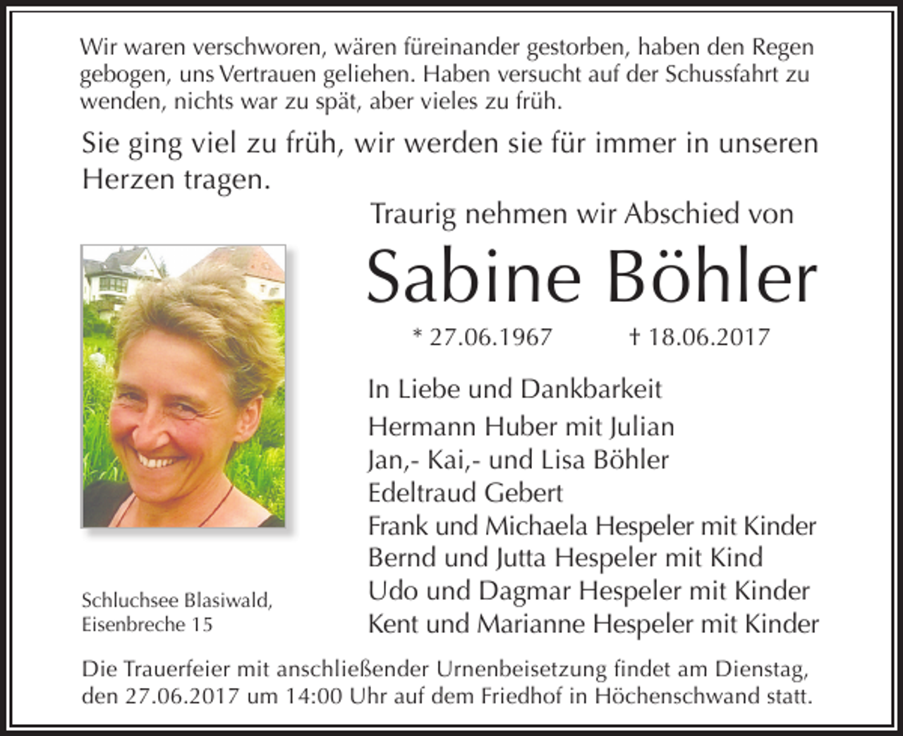 <p>Wir waren verschworen, wären füreinander gestorben, haben den Regen<br />gebogen, uns Vertrauen geliehen. Haben versucht auf der Schussfahrt zu<br />wenden, nichts war zu spät, aber vieles zu früh.</p><p>Sie ging viel zu früh, wir werden sie für immer in unseren<br />Herzen tragen.<br />Traurig nehmen wir Abschied von</p><p>Sabine Böhler<br />* 27.06.1967</p><p>Schluchsee Blasiwald,<br />Eisenbreche 15</p><p>† 18.06.2017</p><p>In Liebe und Dankbarkeit<br />Hermann Huber mit Julian<br />Jan,- Kai,- und Lisa Böhler<br />Edeltraud Gebert<br />Frank und Michaela Hespeler mit Kinder<br />Bernd und Jutta Hespeler mit Kind<br />Udo und Dagmar Hespeler mit Kinder<br />Kent und Marianne Hespeler mit Kinder</p><p>Die Trauerfeier mit anschließender Urnenbeisetzung findet am Dienstag,<br />den 27.06.2017 um 14:00 Uhr auf dem Friedhof in Höchenschwand statt.</p>