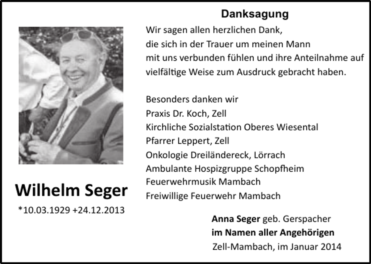 <p>Danksagung<br />Wir<br />sagen<br />allen<br />herzlichen<br />Dank,</p><p>die<br />sich<br />in<br />der<br />Trauer<br />um<br />meinen<br />Mann</p><p>mit<br />uns<br />verbunden<br />fühlen<br />und<br />ihre<br />Anteilnahme<br />auf</p><p>vielfälKge<br />Weise<br />zum<br />Ausdruck<br />gebracht<br />haben.</p><p>Besonders</p><p>danken</p><p>wir</p><p>Wilhelm<br />Seger<br />*10.03.1929<br />+24.12.2013</p><p>Praxis<br />Dr.<br />Koch,<br />Zell<br />Kirchliche<br />SozialstaKon<br />Oberes<br />Wiesental</p><p>Pfarrer<br />Leppert,<br />Zell<br />Onkologie<br />Dreiländereck,<br />Lörrach<br />Ambulante<br />Hospizgruppe<br />SchopWeim<br />Feuerwehrmusik<br />Mambach<br />Freiwillige<br />Feuerwehr<br />Mambach<br />Anna<br />Seger<br />geb.<br />Gerspacher<br />im<br />Namen<br />aller<br />Angehörigen<br />Zell-­‐Mambach,<br />im<br />Januar<br />2014</p>