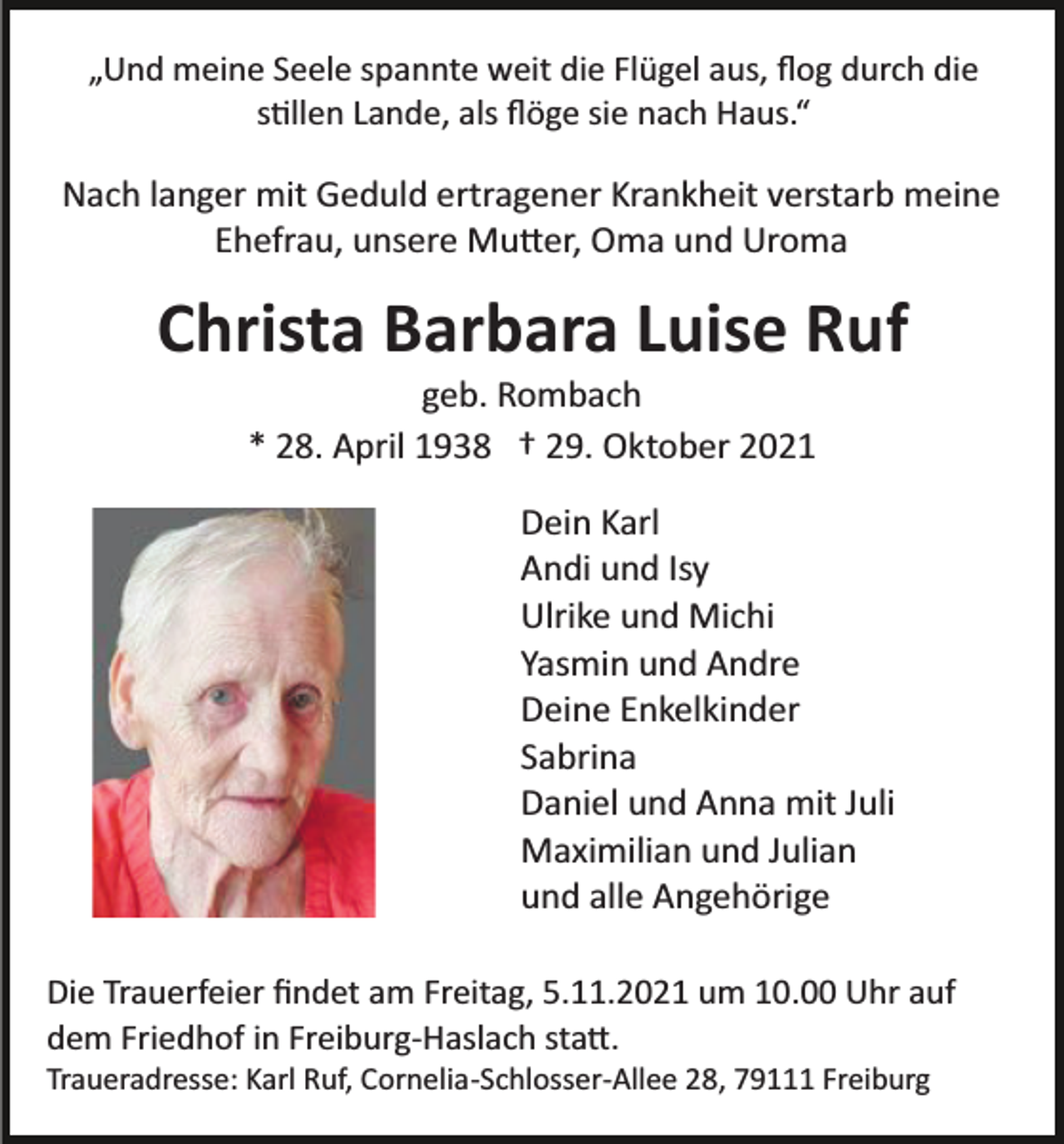 <p>„Und meine Seele spannte weit die Flügel aus, ﬂog durch die<br />s�llen Lande, als ﬂöge sie nach Haus.“</p><p>Nach langer mit Geduld ertragener Krankheit verstarb meine<br />Ehefrau, unsere Mu�er, Oma und Uroma</p><p>Christa Barbara Luise Ruf<br />geb. Rombach<br />* 28. April 1938 † 29. Oktober 2021<br />Dein Karl<br />Andi und Isy<br />Ulrike und Michi<br />Yasmin und Andre<br />Deine Enkelkinder<br />Sabrina<br />Daniel und Anna mit Juli<br />Maximilian und Julian<br />und alle Angehörige<br />Die Trauerfeier ﬁndet am Freitag, 5.11.2021 um 10.00 Uhr auf<br />dem Friedhof in Freiburg­Haslach sta�.<br />Traueradresse: Karl Ruf, Cornelia­Schlosser­Allee 28, 79111 Freiburg</p>