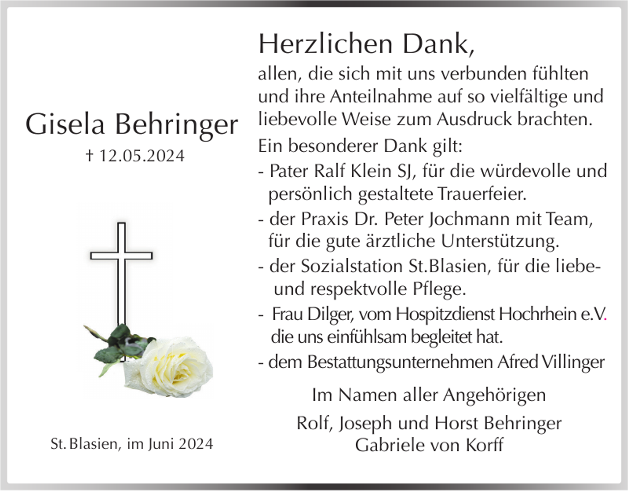 <p>Herzlichen Dank,</p><p>Gisela Behringer<br />† 12.05.2024</p><p>St.<br />SBlasienHauptstr.<br />St.BSSs.<br />Blasien,<br />im Juni 202425</p><p>allen, die sich mit uns verbunden fühlten<br />und ihre Anteilnahme auf so vielfältige und<br />liebevolle Weise zum Ausdruck brachten.<br />Ein besonderer Dank gilt:<br />- Pater Ralf Klein SJ, für die würdevolle und<br />persönlich gestaltete Trauerfeier.<br />- der Praxis Dr. Peter Jochmann mit Team,<br />für die gute ärztliche Unterstützung.<br />- der Sozialstation St.Blasien, für die liebeund respektvolle Pﬂege.<br />- Frau Dilger, vom Hospitzdienst Hochrhein e.V.<br />die uns einfühlsam begleitet hat.<br />- dem Bestattungsunternehmen Afred Villinger<br />Im Namen aller Angehörigen<br />Rolf, Joseph und Horst Behringer<br />Gabriele von Korff</p>