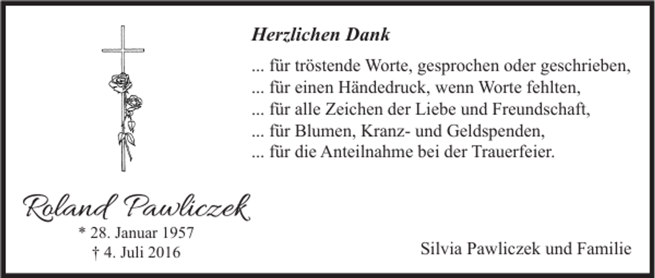 <p>Herzlichen Dank<br />... für tröstende Worte, gesprochen oder geschrieben,<br />... für einen Händedruck, wenn Worte fehlten,<br />... für alle Zeichen der Liebe und Freundschaft,<br />... für Blumen, Kranz- und Geldspenden,<br />... für die Anteilnahme bei der Trauerfeier.</p><p>Roland Pawliczek<br />* 28. Januar 1957<br />† 4. Juli 2016</p><p>Silvia Pawliczek und Familie</p>