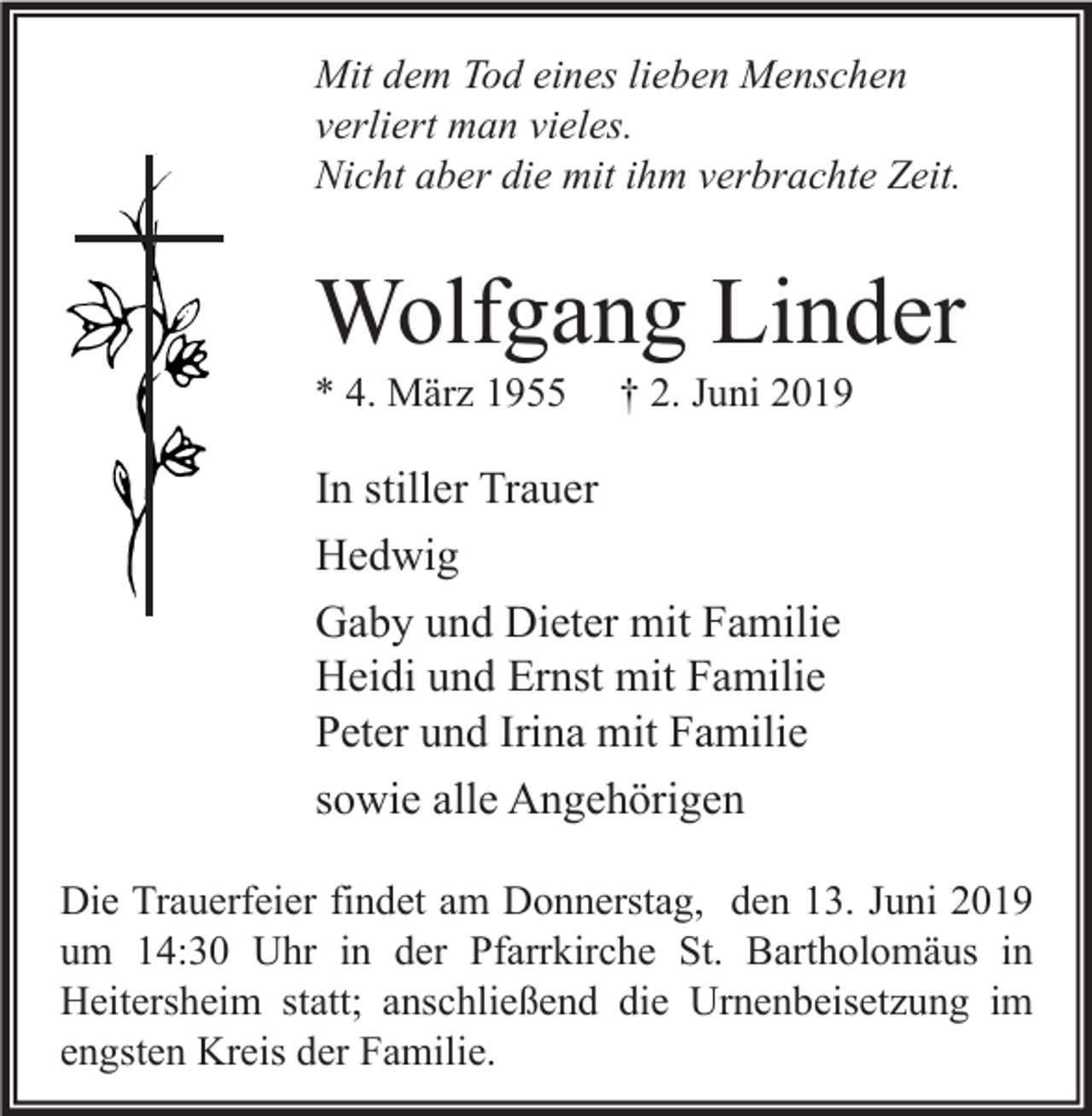 <p>Mit dem Tod eines lieben Menschen<br />verliert man vieles.<br />Nicht aber die mit ihm verbrachte Zeit.</p><p>Wolfgang Linder<br />* 4. März 1955</p><p>† 2. Juni 2019</p><p>In stiller Trauer<br />Hedwig<br />Gaby und Dieter mit Familie<br />Heidi und Ernst mit Familie<br />Peter und Irina mit Familie<br />sowie alle Angehörigen<br />Die Trauerfeier findet am Donnerstag, den 13. Juni 2019<br />um 14:30 Uhr in der Pfarrkirche St. Bartholomäus in<br />Heitersheim statt; anschließend die Urnenbeisetzung im<br />engsten Kreis der Familie.</p>