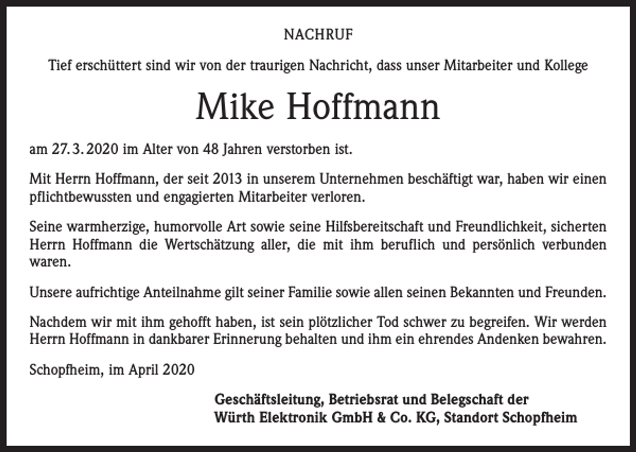 <p>NACHRUF<br />Tief erschüttert sind wir von der traurigen Nachricht, dass unser Mitarbeiter und Kollege</p><p>Mike Hoffmann<br />am 27. 3. 2020 im Alter von 48 Jahren verstorben ist.<br />Mit Herrn Hoffmann, der seit 2013 in unserem Unternehmen beschäftigt war, haben wir einen<br />pflichtbewussten und engagierten Mitarbeiter verloren.<br />Seine warmherzige, humorvolle Art sowie seine Hilfsbereitschaft und Freundlichkeit, sicherten<br />Herrn Hoffmann die Wertschätzung aller, die mit ihm beruflich und persönlich verbunden<br />waren.<br />Unsere aufrichtige Anteilnahme gilt seiner Familie sowie allen seinen Bekannten und Freunden.<br />Nachdem wir mit ihm gehofft haben, ist sein plötzlicher Tod schwer zu begreifen. Wir werden<br />Herrn Hoffmann in dankbarer Erinnerung behalten und ihm ein ehrendes Andenken bewahren.<br />Schopfheim, im April 2020<br />Geschäftsleitung, Betriebsrat und Belegschaft der<br />Würth Elektronik GmbH &amp; Co. KG, Standort Schopfheim</p>