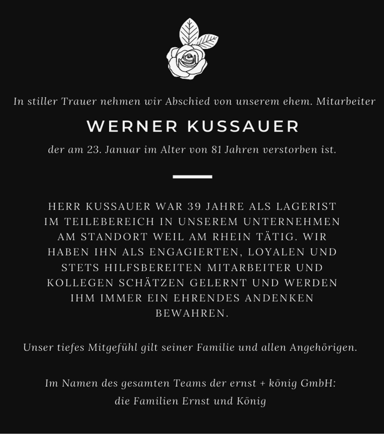 <p>In stiller Trauer nehmen wir Abschied von unserem ehem. Mitarbeiter</p><p>WERNER KUSSAUER<br />der am 23. Januar im Alter von 81 Jahren verstorben ist.</p><p>HERR KUSSAUER WAR 39 JAHRE ALS LAGERIST<br />IM TEILEBEREICH IN UNSEREM UNTERNEHMEN<br />AM STANDORT WEIL AM RHEIN TÄTIG. WIR<br />HABEN IHN ALS ENGAGIERTEN, LOYALEN UND<br />STETS HILFSBEREITEN MITARBEITER UND<br />KOLLEGEN SCHÄTZEN GELERNT UND WERDEN<br />IHM IMMER EIN EHRENDES ANDENKEN<br />BEWAHREN.<br />Unser tiefes Mitgefühl gilt seiner Familie und allen Angehörigen.<br />Im Namen des gesamten Teams der ernst + könig GmbH:<br />die Familien Ernst und König</p>
