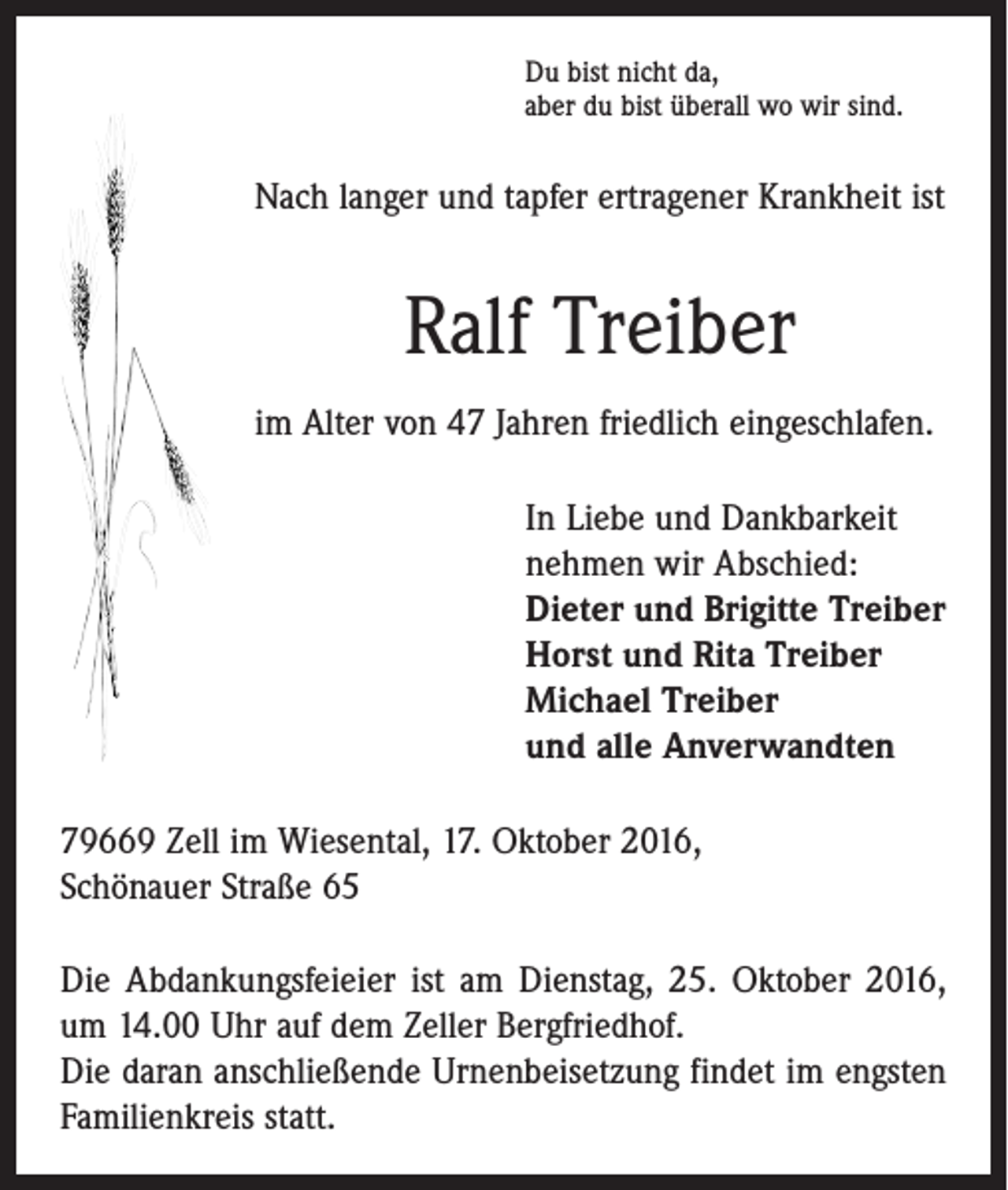 <p>Du bist nicht da,<br />aber du bist überall wo wir sind.</p><p>Nach langer und tapfer ertragener Krankheit ist</p><p>Ralf Treiber<br />im Alter von 47 Jahren friedlich eingeschlafen.</p><p>In Liebe und Dankbarkeit<br />nehmen wir Abschied:<br />Dieter und Brigitte Treiber<br />Horst und Rita Treiber<br />Michael Treiber<br />und alle Anverwandten</p><p>79669 Zell im Wiesental, 17. Oktober 2016,<br />Schönauer Straße 65<br />Die Abdankungsfeieier ist am Dienstag, 25. Oktober 2016,<br />um 14.00 Uhr auf dem Zeller Bergfriedhof.<br />Die daran anschließende Urnenbeisetzung findet im engsten<br />Familienkreis statt.</p>