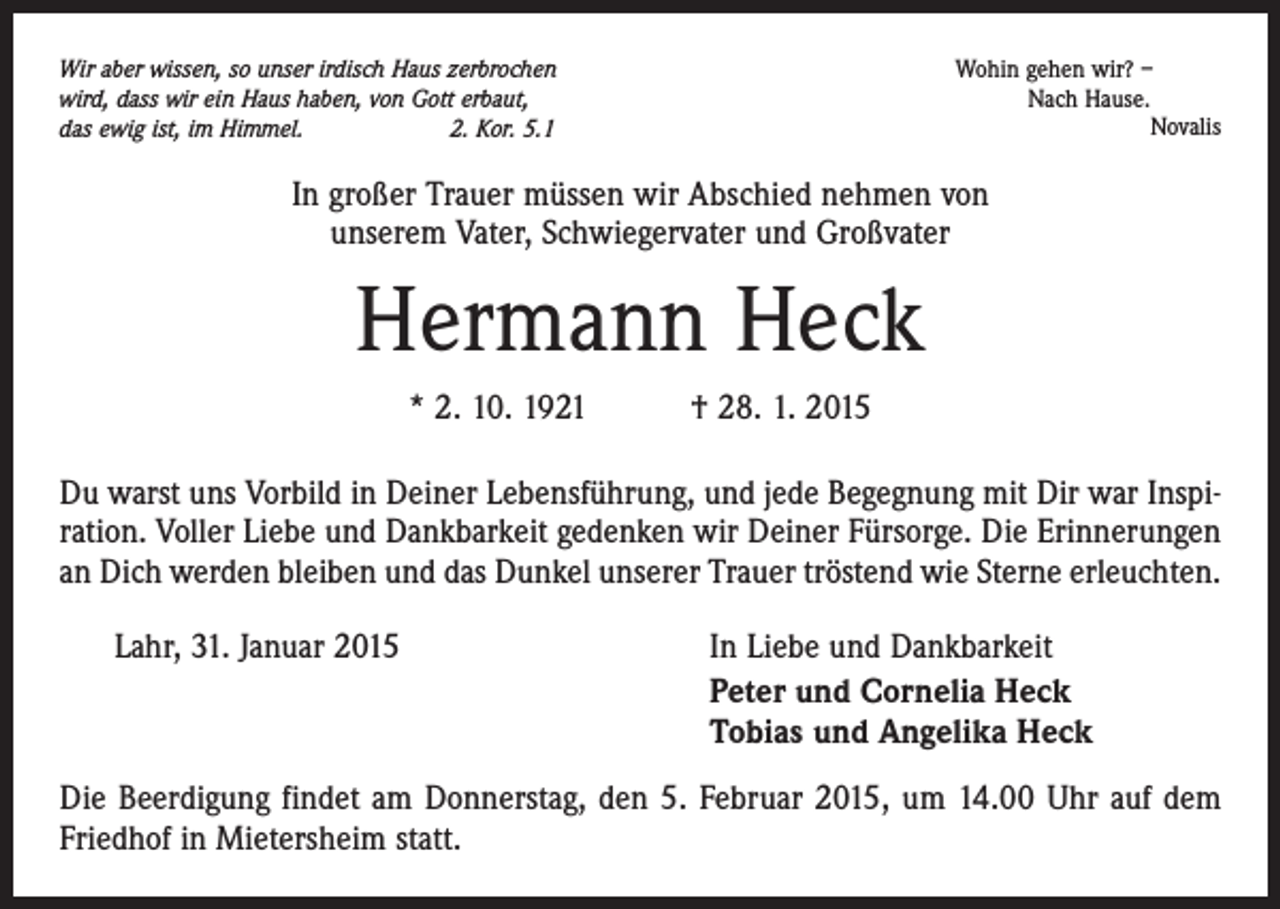 <p>Wohin gehen wir? –<br />Nach Hause.</p><p>Novalis</p><p>Wir aber wissen, so unser irdisch Haus zerbrochen<br />wird, dass wir ein Haus haben, von Gott erbaut,<br />das ewig ist, im Himmel.<br />2. Kor. 5.1</p><p>In großer Trauer müssen wir Abschied nehmen von<br />unserem Vater, Schwiegervater und Großvater</p><p>Hermann Heck<br />* 2. 10. 1921 † 28. 1. 2015<br />Du warst uns Vorbild in Deiner Lebensführung, und jede Begegnung mit Dir war Inspiration. Voller Liebe und Dankbarkeit gedenken wir Deiner Fürsorge. Die Erinnerungen<br />an Dich werden bleiben und das Dunkel unserer Trauer tröstend wie Sterne erleuchten.<br />Lahr, 31. Januar 2015</p><p>In Liebe und Dankbarkeit<br />Peter und Cornelia Heck<br />Tobias und Angelika Heck</p><p>Die Beerdigung findet am Donnerstag, den 5. Februar 2015, um 14.00 Uhr auf dem<br />Friedhof in Mietersheim statt.</p>