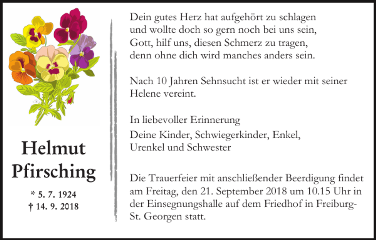 <p>Dein gutes Herz hat aufgehört zu schlagen<br />und wollte doch so gern noch bei uns sein,<br />Gott, hilf uns, diesen Schmerz zu tragen,<br />denn ohne dich wird manches anders sein.<br />Nach 10 Jahren Sehnsucht ist er wieder mit seiner<br />Helene vereint.</p><p>Helmut<br />Pfirsching<br />* 5. 7. 1924<br />† 14. 9. 2018</p><p>In liebevoller Erinnerung<br />Deine Kinder, Schwiegerkinder, Enkel,<br />Urenkel und Schwester<br />Die Trauerfeier mit anschließender Beerdigung findet<br />am Freitag, den 21. September 2018 um 10.15 Uhr in<br />der Einsegnungshalle auf dem Friedhof in FreiburgSt. Georgen statt.</p>