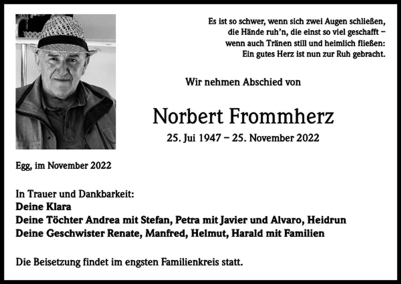 <p>Es ist so schwer, wenn sich zwei Augen schließen,<br />die Hände ruh’n, die einst so viel geschafft –<br />wenn auch Tränen still und heimlich fließen:<br />Ein gutes Herz ist nun zur Ruh gebracht.</p><p>Wir nehmen Abschied von</p><p>Norbert Frommherz<br />25. Jui 1947 – 25. November 2022<br />Egg, im November 2022</p><p>In Trauer und Dankbarkeit:<br />Deine Klara<br />Deine Töchter Andrea mit Stefan, Petra mit Javier und Alvaro, Heidrun<br />Deine Geschwister Renate, Manfred, Helmut, Harald mit Familien<br />Die Beisetzung findet im engsten Familienkreis statt.</p>