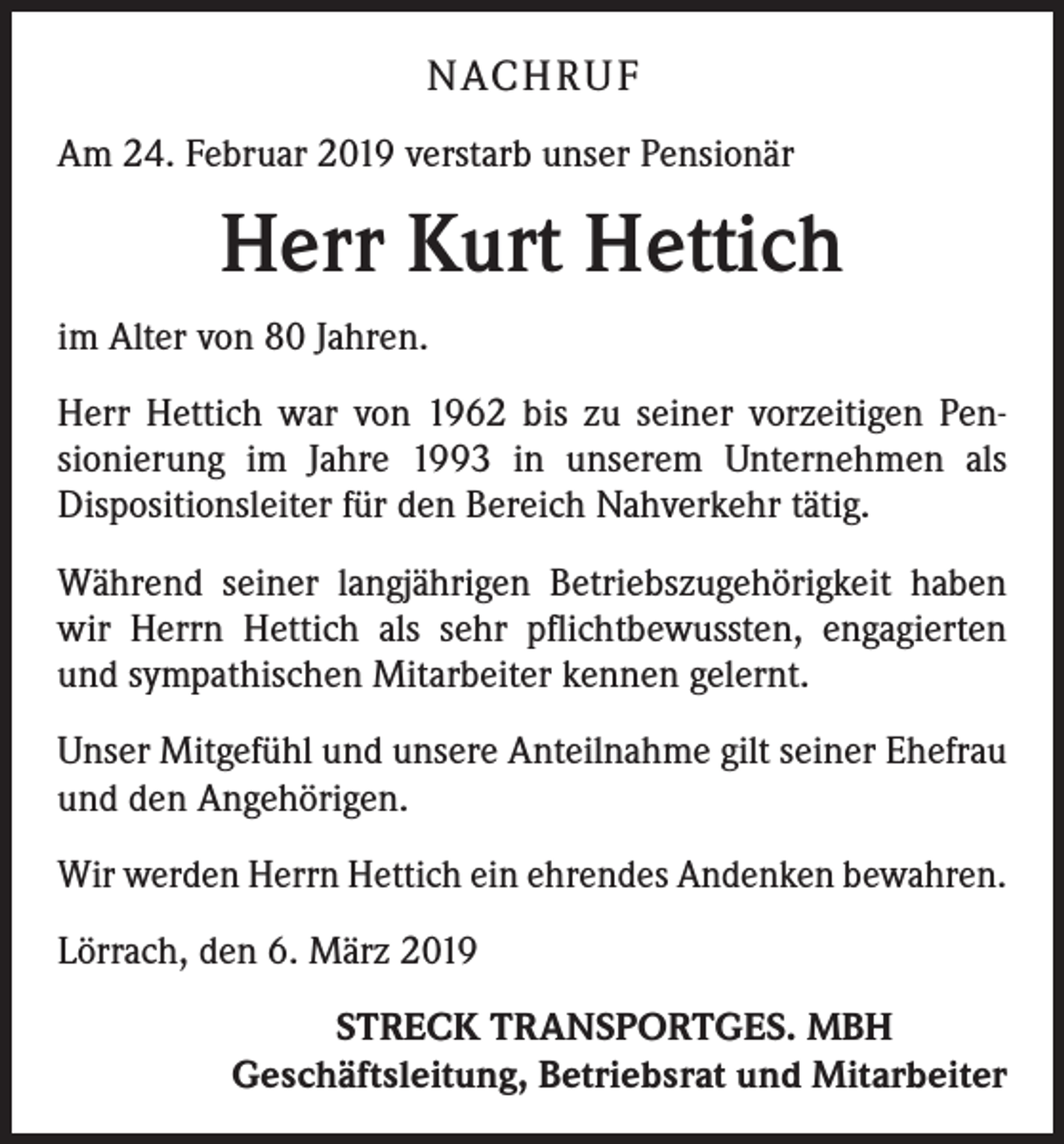 <p>NACH R U F<br />Am 24. Februar 2019 verstarb unser Pensionär</p><p>Herr Kurt Hettich<br />im Alter von 80 Jahren.<br />Herr Hettich war von 1962 bis zu seiner vorzeitigen Pen­<br />sionierung im Jahre 1993 in unserem Unternehmen als<br />­Dispositionsleiter für den Bereich Nahverkehr tätig.<br />Während seiner langjährigen Betriebszugehörigkeit haben<br />wir Herrn Hettich als sehr pflichtbewussten, engagierten<br />und sympathischen Mitarbeiter kennen gelernt.<br />Unser Mitgefühl und unsere Anteilnahme gilt seiner Ehefrau<br />und den Angehörigen.<br />Wir werden Herrn Hettich ein ehrendes Andenken bewahren.<br />Lörrach, den 6. März 2019</p><p>STRECK TRANSPORTGES. MBH<br />Geschäftsleitung, Betriebsrat und Mitarbeiter</p>