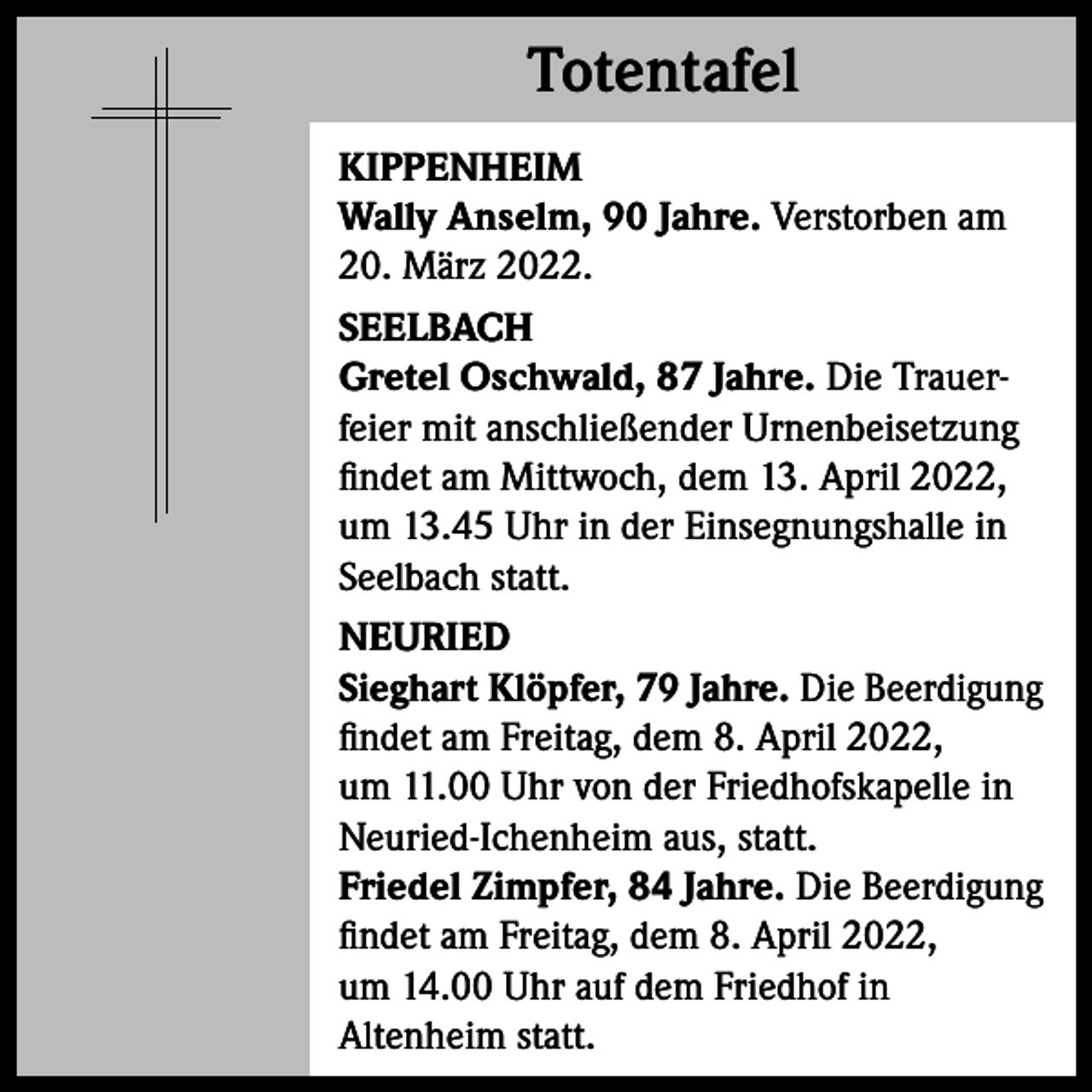 <p>Totentafel<br />Totentafel<br />KIPPENHEIM<br />Wally Anselm, 90 Jahre. Verstorben am<br />20. März 2022.<br />SEELBACH<br />Gretel Oschwald, 87 Jahre. Die Trauerfeier mit anschließender Urnenbeisetzung<br />findet am Mittwoch, dem 13. April 2022,<br />um 13.45 Uhr in der Einsegnungshalle in<br />Seelbach statt.<br />NEURIED<br />Sieghart Klöpfer, 79 Jahre. Die Beerdigung<br />findet am Freitag, dem 8. April 2022,<br />um 11.00 Uhr von der Friedhofskapelle in<br />Neuried-Ichenheim aus, statt.<br />Friedel Zimpfer, 84 Jahre. Die Beerdigung<br />findet am Freitag, dem 8. April 2022,<br />um 14.00 Uhr auf dem Friedhof in<br />Altenheim statt.</p>
