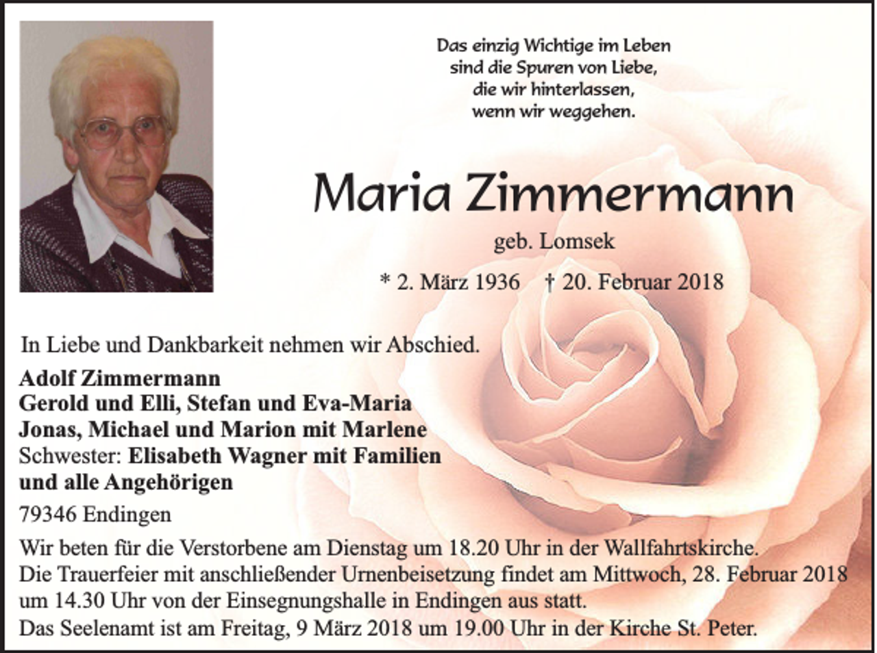 <p>DDas<br />a s eieinzig<br />n zi g Wichtige<br />Wi c hti g e i im<br />m LLeben<br />eben<br />si<br />n d die<br />di e Spuren<br />S p u r e n vvon<br />o n LiLiebe,<br />e b e,<br />sind<br />di<br />e wir<br />wi r hi<br />nt e rl a s s e n,<br />die<br />hinterlassen,<br />wwenn<br />e n n wi<br />r wweggehen.<br />e g g e h e n.<br />wir</p><p>MMaria<br />a ri a ZiZimmermann<br />m m er m a n n<br />ggeb.<br />e b. Lomsek<br />L o ms e k</p><p>** 2.<br />2. März<br />M är z 11</p><p>††</p><p>20.<br />2 0. Februar<br />F e br u ar 22</p><p>IInn Liebe<br />Li e b e und<br />u n d Dankbarkeit<br />D a n k b ar k eit nehmen<br />n e h m e n wir<br />wir Abschied.<br />A bs c hi e d.<br />A d olf Zi<br />Adolf<br />Zimmermann<br />m mer m a n n<br />GGerold<br />e r ol d und<br />u n d Elli,<br />Elli, Stefan<br />St ef a n und<br />u n d Eva-Maria<br />E v a- M a ri a<br />JJonas,<br />o n as, Michael<br />Mi c h a el und<br />u n d Marion<br />M a ri o n mit<br />mit Marlene<br />M a rl e n e<br />SSchwester:<br />c h w est er: Elisabeth<br />Elis a b et h Wagner<br />W a g n e r mit<br />mit Familien<br />F a mili e n<br />und<br />alle<br />u n d all<br />e Angehörigen<br />A n g e h ö ri g e n<br />779346<br />9 3 4 6 Endingen<br />E n d in g e n<br />in dder<br />WWir<br />ir beten<br />be te n ffür<br />ü r die<br />die VVerstorbene<br />e rsto rb e n e aam<br />m DDienstag<br />ie n sta g uum<br />m 118.20<br />8 .2 0 Uhr<br />U h r in<br />e r Wallfahrtskirche.<br />W a llfa h rtsk irc h e .<br />Die<br />D ie Trauerfeier<br />T ra u e rfe ie r mit<br />mit anschließender<br />an sc h lie ß e n d e r Urnenbeisetzung<br />Urn e n b e ise tz u n g ffindet<br />in d e t am<br />am Mittwoch,<br />M ittw o c h , 28.<br />28 . Februar<br />Fe b ru a r 2018<br />20 1 8<br />um<br />statt.<br />u m 114.30<br />4 .3 0 Uhr<br />U h r von<br />vo n dder<br />e r Einsegnungshalle<br />Ein se g n u n g sh a lle iin<br />n Endingen<br />E n d in g e n aaus<br />u s sta<br />tt.<br />D a s Seelenamt<br />Se e le n a m t ist<br />ist am<br />am FFreitag,<br />re ita g , 99 März<br />Mä rz 2018<br />2 0 1 8 uum<br />m 119.00<br />9 . Uhr<br />U h r in<br />e r Kirche<br />Kirc h e St.<br />S t. Peter.<br />Pe te r.<br />Das<br />in dder</p>