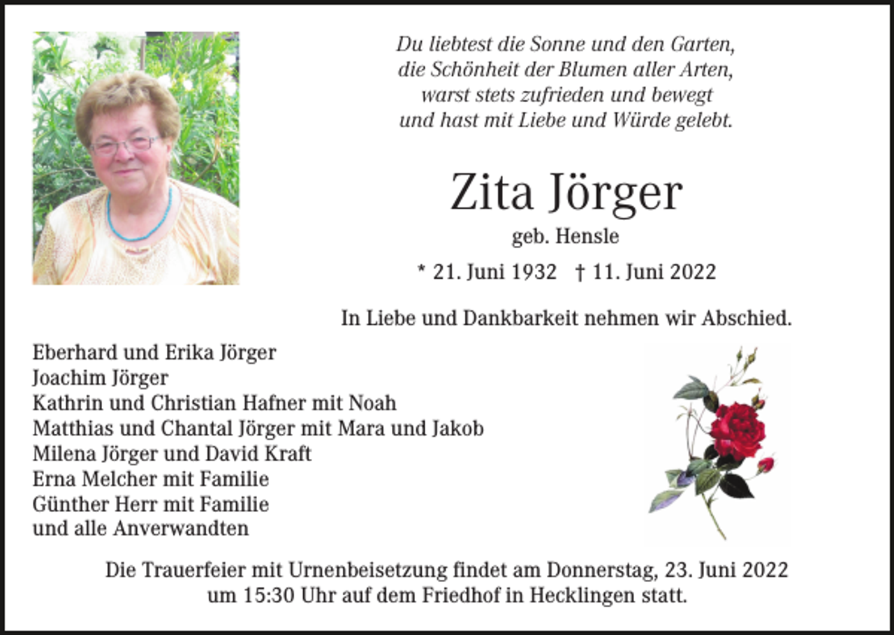 <p>Du liebtest die Sonne und den Garten,<br />die Schönheit der Blumen aller Arten,<br />warst stets zufrieden und bewegt<br />und hast mit Liebe und Würde gelebt.</p><p>Zita Jörger<br />geb. Hensle<br />* 21. Juni 1932 † 11. Juni 2022<br />In Liebe und Dankbarkeit nehmen wir Abschied.<br />Eberhard und Erika Jörger<br />Joachim Jörger<br />Kathrin und Christian Hafner mit Noah<br />Matthias und Chantal Jörger mit Mara und Jakob<br />Milena Jörger und David Kraft<br />Erna Melcher mit Familie<br />Günther Herr mit Familie<br />und alle Anverwandten<br />Die Trauerfeier mit Urnenbeisetzung findet am Donnerstag, 23. Juni 2022<br />um 15:30 Uhr auf dem Friedhof in Hecklingen statt.</p>