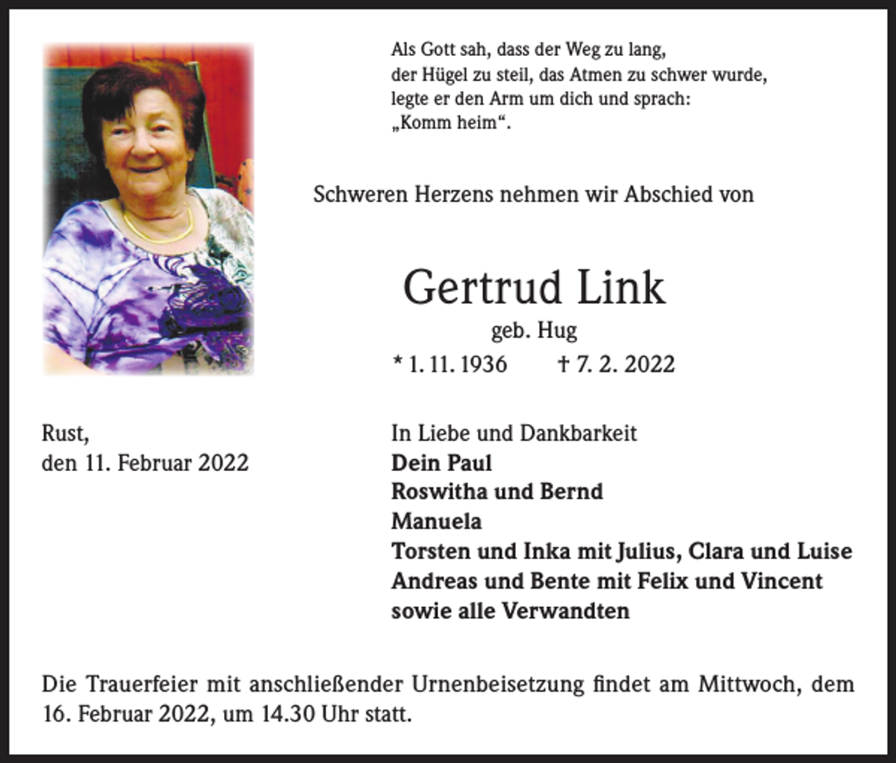 <p>Als Gott sah, dass der Weg zu lang,<br />der Hügel zu steil, das Atmen zu schwer wurde,<br />legte er den Arm um dich und sprach:<br />„Komm heim“.</p><p>Schweren Herzens nehmen wir Abschied von</p><p>Gertrud Link</p><p>geb. Hug<br />* 1. 11. 1936<br />† 7. 2. 2022<br />Rust,<br />den 11. Februar 2022</p><p>In Liebe und Dankbarkeit<br />Dein Paul<br />Roswitha und Bernd<br />Manuela<br />Torsten und Inka mit Julius, Clara und Luise<br />Andreas und Bente mit Felix und Vincent<br />sowie alle Verwandten</p><p>Die Trauerfeier mit anschließender Urnenbeisetzung findet am Mittwoch, dem<br />16. Februar 2022, um 14.30 Uhr statt.</p>