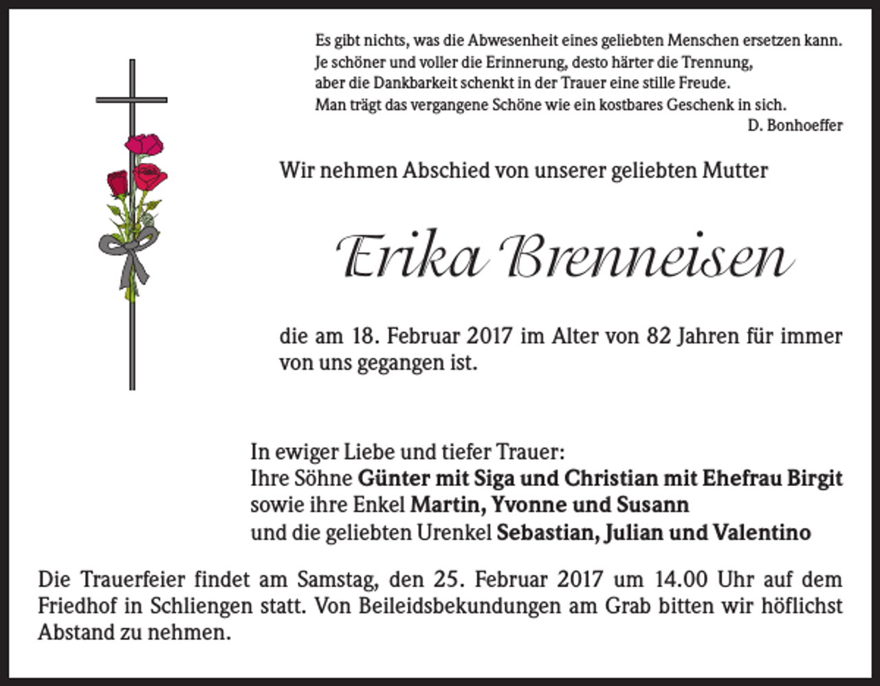 <p>Es gibt nichts, was die Abwesenheit eines geliebten Menschen ersetzen kann.<br />Je schöner und voller die Erinnerung, desto härter die Trennung,<br />aber die Dankbarkeit schenkt in der Trauer eine stille Freude.<br />Man trägt das vergangene Schöne wie ein kostbares Geschenk in sich.<br />D. Bonhoeffer</p><p>Wir nehmen Abschied von unserer geliebten Mutter</p><p>Erika Brenneisen<br />die am 18. Februar 2017 im Alter von 82 Jahren für immer<br />von uns gegangen ist.</p><p>In ewiger Liebe und tiefer Trauer:<br />Ihre Söhne Günter mit Siga und Christian mit Ehefrau Birgit<br />sowie ihre Enkel Martin, Yvonne und Susann<br />und die geliebten Urenkel Sebastian, Julian und Valentino<br />Die Trauerfeier findet am Samstag, den 25. Februar 2017 um 14.00 Uhr auf dem<br />Friedhof in Schliengen statt. Von Beileidsbekundungen am Grab bitten wir höflichst<br />Abstand zu nehmen.</p>