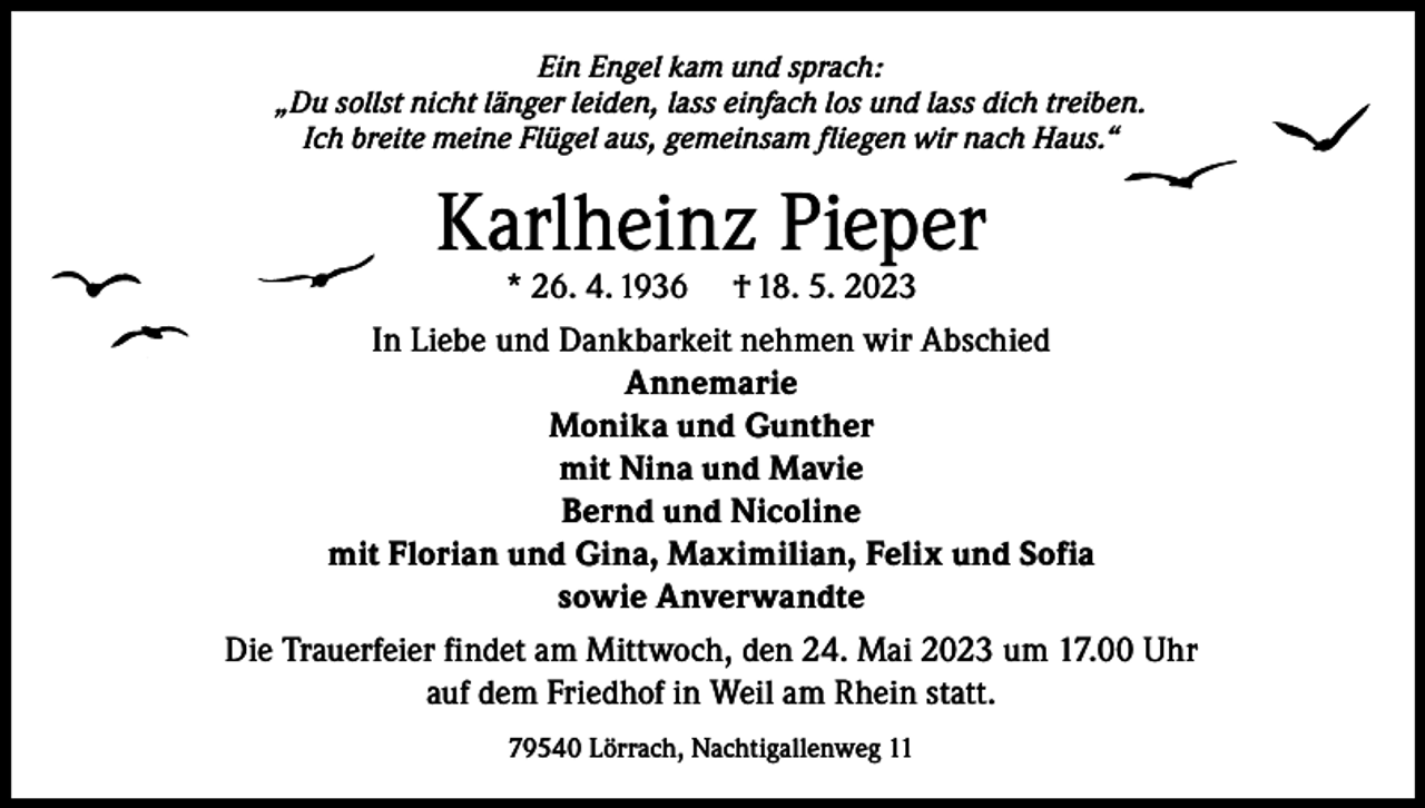 <p>Ein Engel kam und sprach:<br />„Du sollst nicht länger leiden, lass einfach los und lass dich treiben.<br />Ich breite meine Flügel aus, gemeinsam fliegen wir nach Haus.“</p><p>Karlheinz Pieper</p><p>* 26. 4. 1936 † 18. 5. 2023<br />In Liebe und Dankbarkeit nehmen wir Abschied<br />Annemarie<br />Monika und Gunther<br />mit Nina und Mavie<br />Bernd und Nicoline<br />mit Florian und Gina, Maximilian, Felix und Sofia<br />sowie Anverwandte<br />Die Trauerfeier findet am Mittwoch, den 24. Mai 2023 um 17.00 Uhr<br />auf dem Friedhof in Weil am Rhein statt.<br />79540 Lörrach, Nachtigallenweg 11</p>
