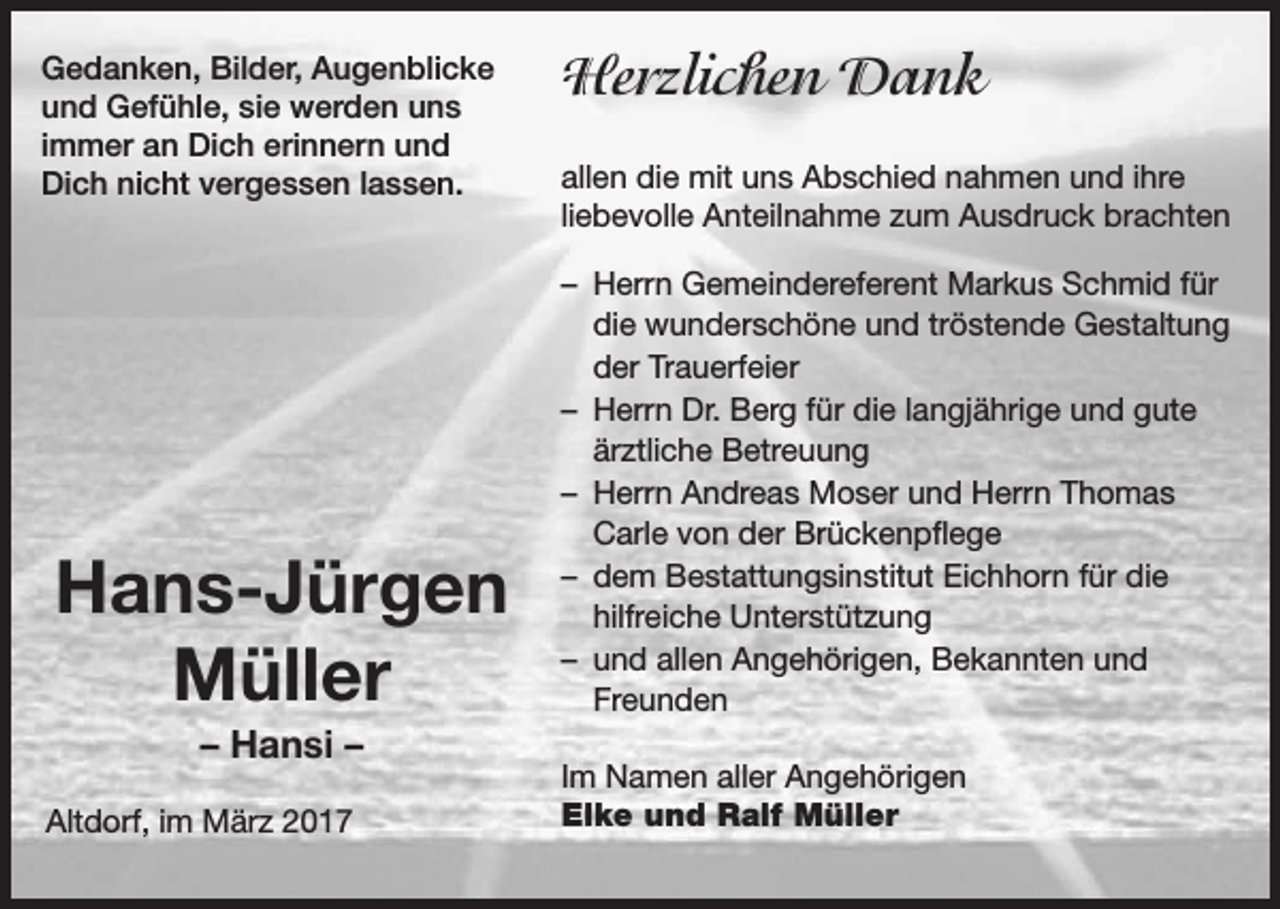 <p>Gedanken, Bilder, Augenblicke<br />und Gefühle, sie werden uns<br />immer an Dich erinnern und<br />Dich nicht vergessen lassen.</p><p>Hans-Jürgen<br />Müller<br />– Hansi –<br />Altdorf, im März 2017</p><p>Herzlichen Dank<br />allen die mit uns Abschied nahmen und ihre<br />liebevolle Anteilnahme zum Ausdruck brachten<br />– Herrn Gemeindereferent Markus Schmid für<br />die wunderschöne und tröstende Gestaltung<br />der Trauerfeier<br />– Herrn Dr. Berg für die langjährige und gute<br />ärztliche Betreuung<br />– Herrn Andreas Moser und Herrn Thomas<br />Carle von der Brückenpflege<br />– dem Bestattungsinstitut Eichhorn für die<br />hilfreiche Unterstützung<br />– und allen Angehörigen, Bekannten und<br />Freunden<br />Im Namen aller Angehörigen<br />Elke und Ralf Müller</p>