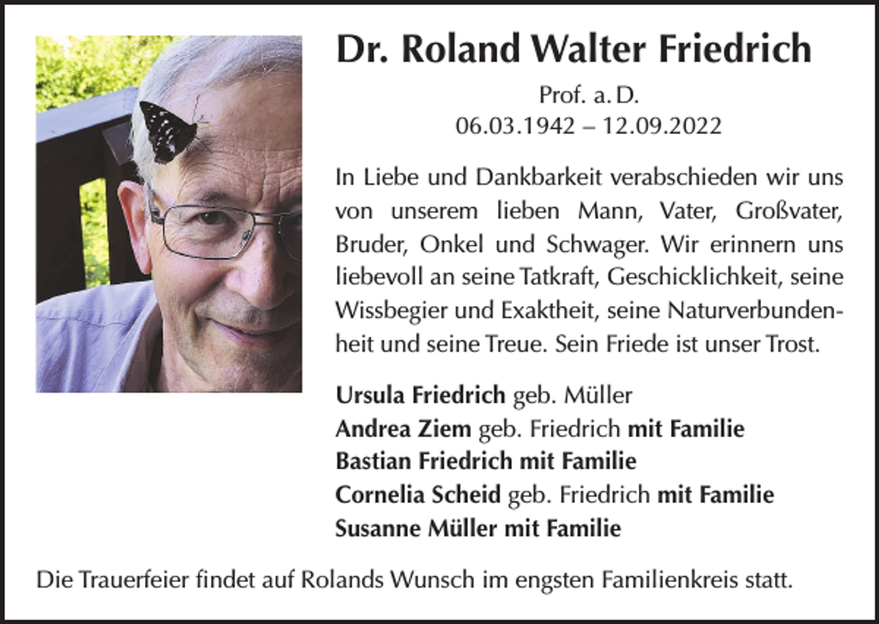 <p>Dr. Roland Walter Friedrich<br />Prof. a. D.<br />06.03.1942 – 12.09.2022<br />In Liebe und Dankbarkeit verabschieden wir uns<br />von unserem lieben Mann, Vater, Großvater,<br />­Bruder, Onkel und Schwager. Wir erinnern uns<br />liebevoll an seine Tatkraft, Geschicklichkeit, ­seine<br />Wissbegier und Exaktheit, seine Naturverbundenheit und seine Treue. Sein Friede ist unser Trost.<br />Ursula Friedrich geb. Müller<br />Andrea Ziem geb. Friedrich mit Familie<br />Bastian Friedrich mit Familie<br />Cornelia Scheid geb. Friedrich mit Familie<br />Susanne Müller mit Familie<br />Die Trauerfeier findet auf Rolands Wunsch im engsten Familienkreis statt.</p>