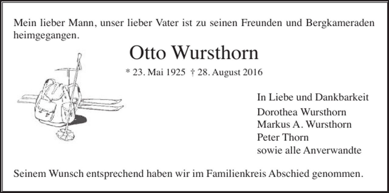 <p>Mein lieber Mann, unser lieber Vater ist zu seinen Freunden und Bergkameraden<br />heimgegangen.</p><p>Otto Wursthorn<br />* 23. Mai 1925 † 28. August 2016</p><p>In Liebe und Dankbarkeit<br />Dorothea Wursthorn<br />Markus A. Wursthorn<br />Peter Thorn<br />sowie alle Anverwandte<br />Seinem Wunsch entsprechend haben wir im Familienkreis Abschied genommen.</p>