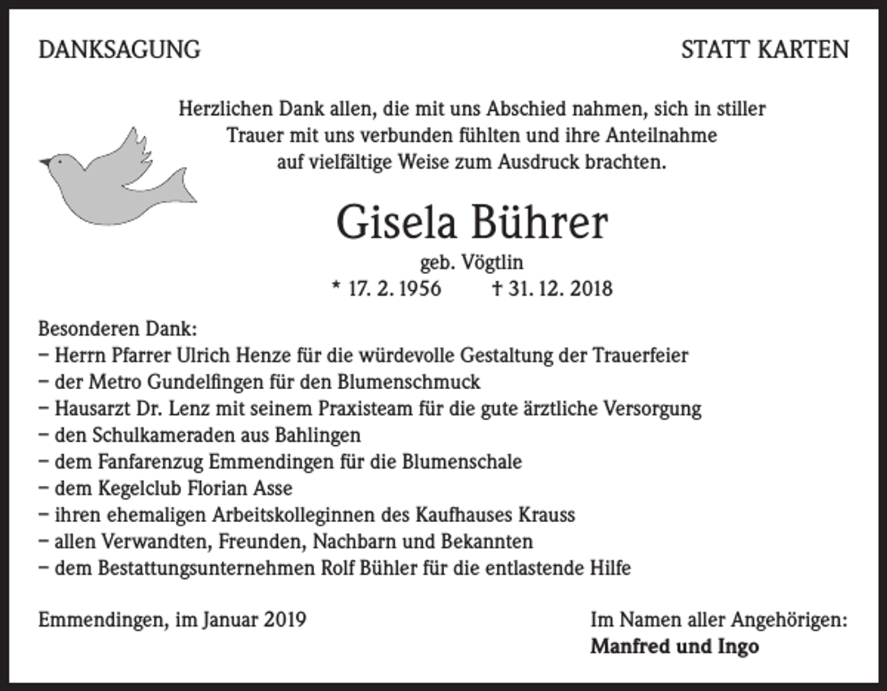 <p>DANKSAGUNG</p><p>STATT KARTEN</p><p>Herzlichen Dank allen, die mit uns Abschied nahmen, sich in stiller<br />Trauer mit uns verbunden fühlten und ihre Anteilnahme<br />auf vielfältige Weise zum Ausdruck brachten.</p><p>Gisela Bührer</p><p>geb. Vögtlin<br />* 17. 2. 1956 † 31. 12. 2018</p><p>Besonderen Dank:<br />– Herrn Pfarrer Ulrich Henze für die würdevolle Gestaltung der Trauerfeier<br />– der Metro Gundelfingen für den Blumenschmuck<br />– Hausarzt Dr. Lenz mit seinem Praxisteam für die gute ärztliche Versorgung<br />– den Schulkameraden aus Bahlingen<br />– dem Fanfarenzug Emmendingen für die Blumenschale<br />– dem Kegelclub Florian Asse<br />– ihren ehemaligen Arbeitskolleginnen des Kaufhauses Krauss<br />– allen Verwandten, Freunden, Nachbarn und Bekannten<br />– dem Bestattungsunternehmen Rolf Bühler für die entlastende Hilfe<br />Emmendingen, im Januar 2019 Im Namen aller Angehörigen:<br />Manfred und Ingo</p>