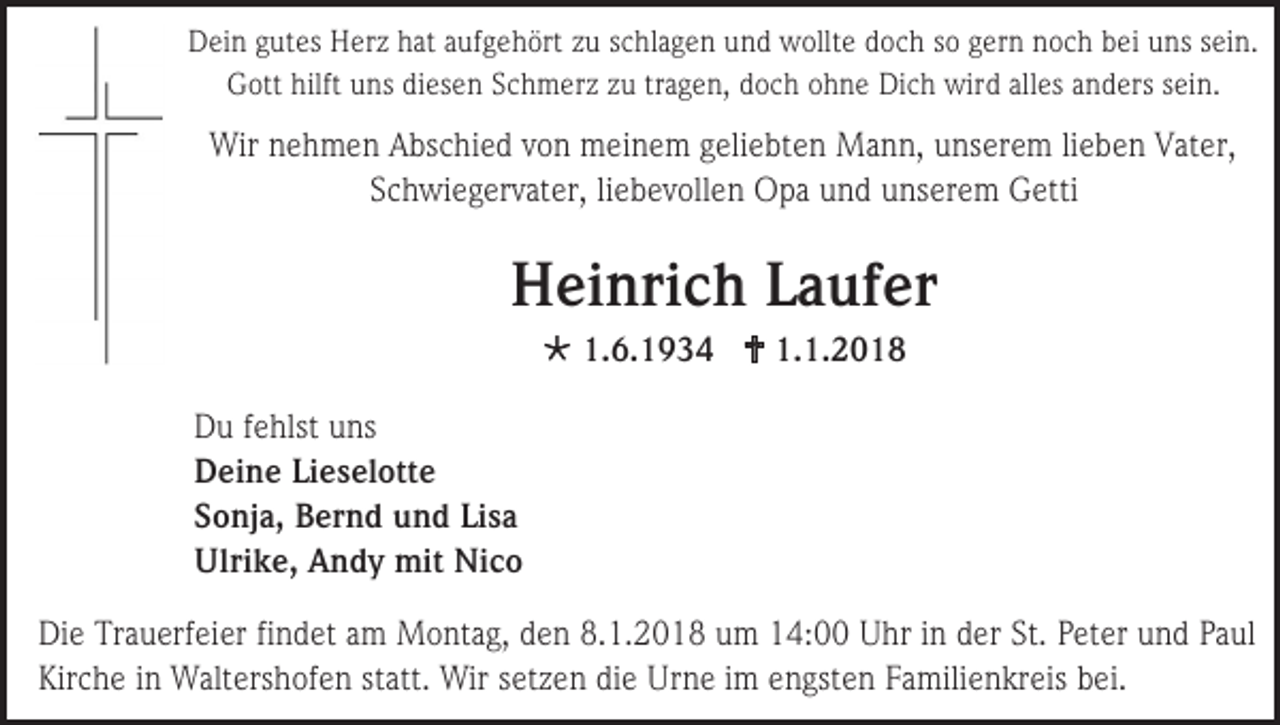 <p>Dein gutes Herz hat aufgehört zu schlagen und wollte doch so gern noch bei uns sein.<br />Gott hilft uns diesen Schmerz zu tragen, doch ohne Dich wird alles anders sein.</p><p>Wir nehmen Abschied von meinem geliebten Mann, unserem lieben Vater,<br />Schwiegervater, liebevollen Opa und unserem Getti</p><p>Heinrich Laufer<br /> 1.6.1934  1.1.2018<br />Du fehlst uns<br />Deine Lieselotte<br />Sonja, Bernd und Lisa<br />Ulrike, Andy mit Nico<br />Die Trauerfeier findet am Montag, den 8.1.2018 um 14:00 Uhr in der St. Peter und Paul<br />Kirche in Waltershofen statt. Wir setzen die Urne im engsten Familienkreis bei.</p>