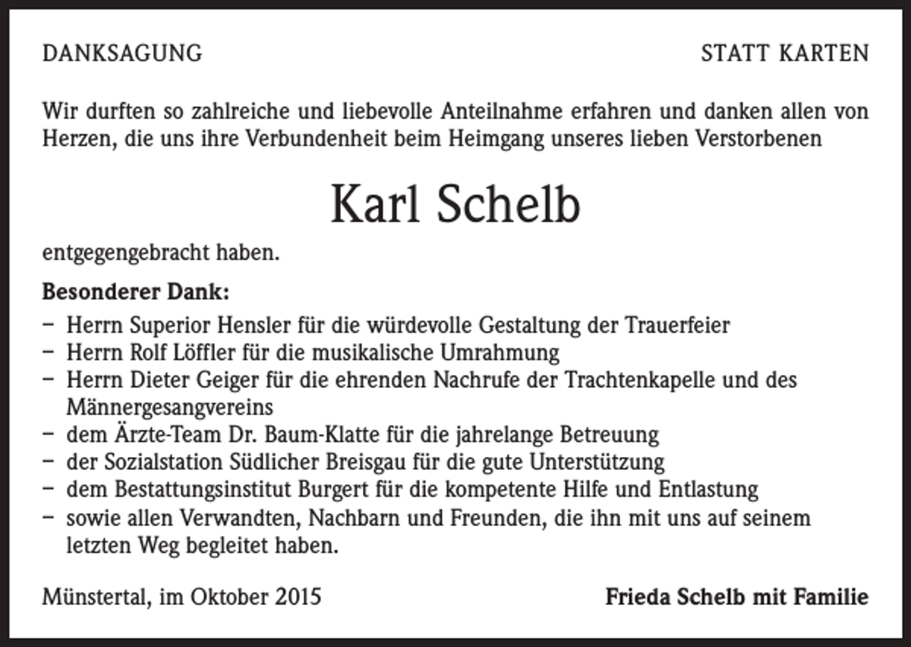 <p>DANKSAGUNG</p><p>STATT KARTEN</p><p>Wir durften so zahlreiche und liebevolle Anteilnahme erfahren und danken allen von<br />Herzen, die uns ihre Verbundenheit beim Heimgang unseres lieben Verstorbenen</p><p>Karl Schelb<br />entgegengebracht haben.<br />Besonderer Dank:<br />– Herrn Superior Hensler für die würdevolle Gestaltung der Trauerfeier<br />– Herrn Rolf Löffler für die musikalische Umrahmung<br />– Herrn Dieter Geiger für die ehrenden Nachrufe der Trachtenkapelle und des<br />Männergesangvereins<br />– dem Ärzte-Team Dr. Baum-Klatte für die jahrelange Betreuung<br />– der Sozialstation Südlicher Breisgau für die gute Unterstützung<br />– dem Bestattungsinstitut Burgert für die kompetente Hilfe und Entlastung<br />– sowie allen Verwandten, Nachbarn und Freunden, die ihn mit uns auf seinem<br />­letzten Weg begleitet haben.<br />Münstertal, im Oktober 2015</p><p>Frieda Schelb mit Familie</p>