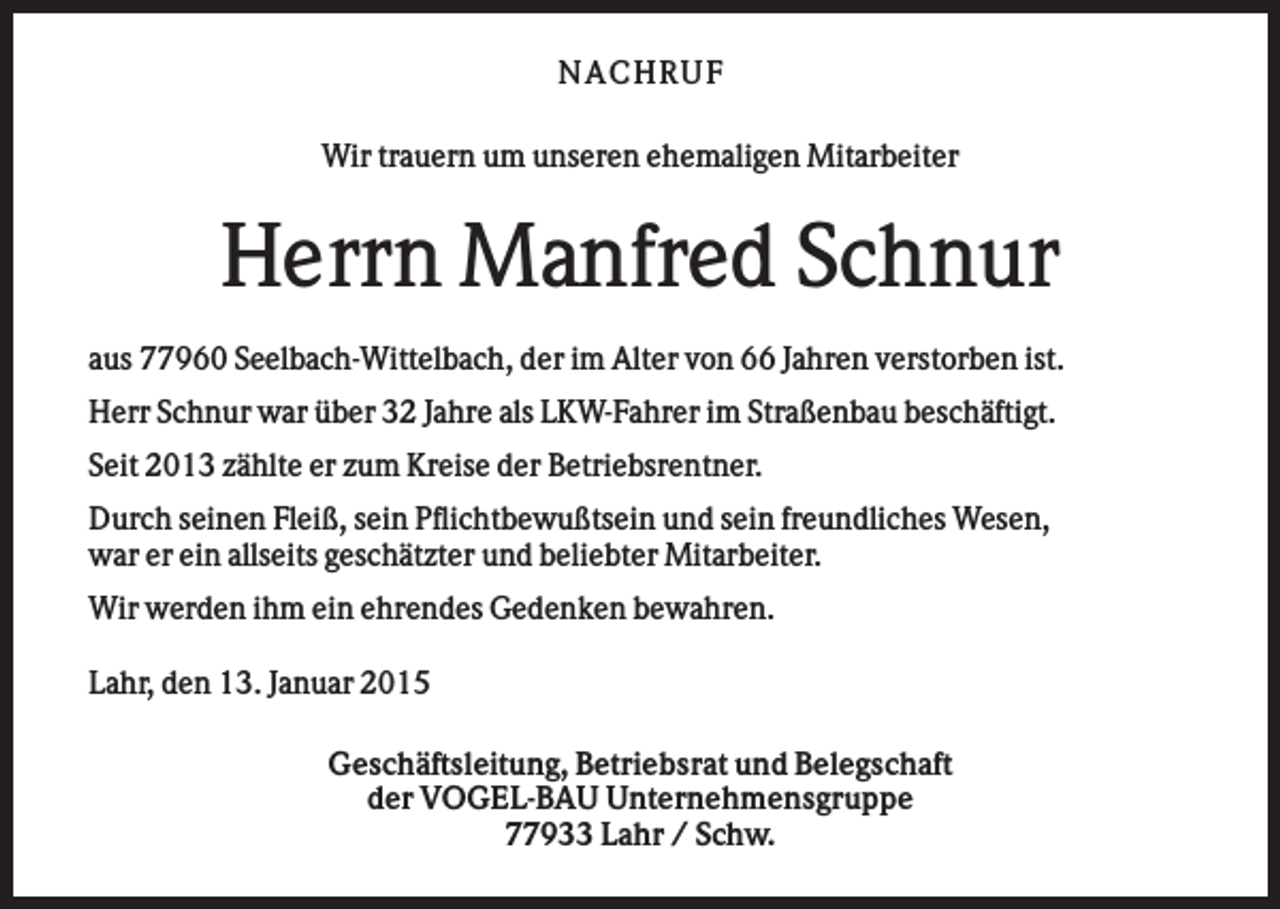 <p>NA CHRUF<br />Wir trauern um unseren ehemaligen Mitarbeiter</p><p>Herrn Manfred Schnur<br />aus 77960 Seelbach-Wittelbach, der im Alter von 66 Jahren verstorben ist.<br />Herr Schnur war über 32 Jahre als LKW-Fahrer im Straßenbau beschäftigt.<br />Seit 2013 zählte er zum Kreise der Betriebsrentner.<br />Durch seinen Fleiß, sein Pflichtbewußtsein und sein freundliches Wesen,<br />war er ein allseits geschätzter und beliebter Mitarbeiter.<br />Wir werden ihm ein ehrendes Gedenken bewahren.<br />Lahr, den 13. Januar 2015<br />Geschäftsleitung, Betriebsrat und Belegschaft<br />der VOGEL-BAU Unternehmensgruppe<br />77933 Lahr / Schw.</p>