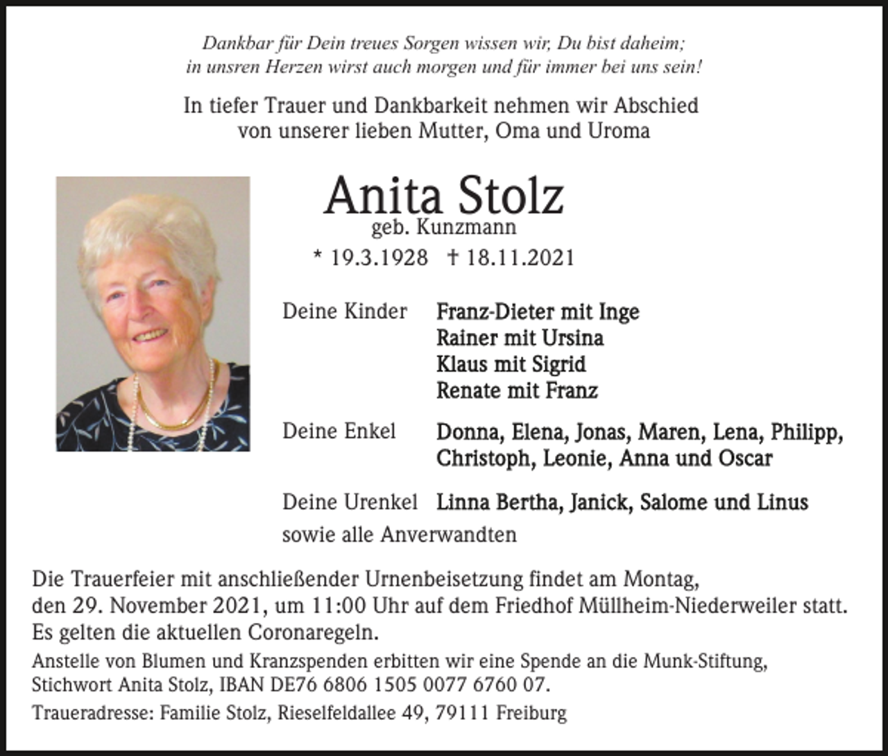 <p>Dankbar für Dein treues Sorgen wissen wir, Du bist daheim;<br />in unsren Herzen wirst auch morgen und für immer bei uns sein!</p><p>In tiefer Trauer und Dankbarkeit nehmen wir Abschied<br />von unserer lieben Mutter, Oma und Uroma</p><p>Anita<br />Stolz<br />geb. Kunzmann<br />* 19.3.1928 † 18.11.2021<br />Deine Kinder</p><p>Deine Enkel<br />Deine Urenkel<br />sowie alle Anverwandten<br />Die Trauerfeier mit anschließender Urnenbeisetzung findet am Montag,<br />den 29. November 2021, um 11:00 Uhr auf dem Friedhof Müllheim-Niederweiler statt.<br />Es gelten die aktuellen Coronaregeln.<br />Anstelle von Blumen und Kranzspenden erbitten wir eine Spende an die Munk-Stiftung,<br />Stichwort Anita Stolz, IBAN DE7806 1505 0077 6767.<br />Traueradresse: Familie Stolz, Rieselfeldallee 49, 79111 Freiburg</p>