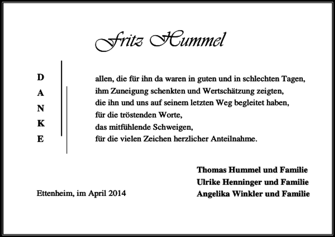 <p>Fritz Hummel<br />D<br />A<br />N<br />K<br />E</p><p>allen, die für ihn da waren in guten und in schlechten Tagen,<br />ihm Zuneigung schenkten und Wertschätzung zeigten,<br />die ihn und uns auf seinem letzten Weg begleitet haben,<br />für die tröstenden Worte,<br />das mitfühlende Schweigen,<br />für die vielen Zeichen herzlicher Anteilnahme.</p><p>Ettenheim, im April 2014</p><p>Thomas Hummel und Familie<br />Ulrike Henninger und Familie<br />Angelika Winkler und Familie</p>