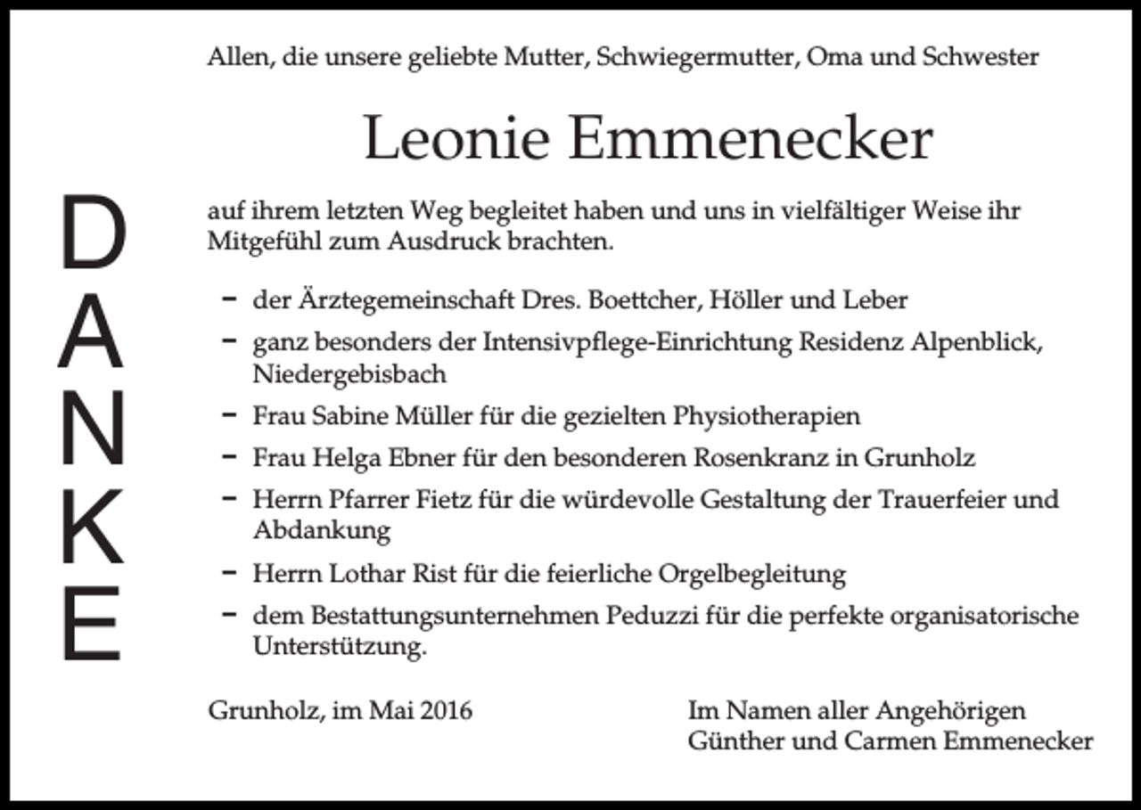 <p>Allen, die unsere geliebte Mutter, Schwiegermutter, Oma und Schwester</p><p>D<br />A<br />N<br />K<br />E</p><p>Leonie Emmenecker<br />auf ihrem letzten Weg begleitet haben und uns in vielfältiger Weise ihr<br />Mitgefühl zum Ausdruck brachten.<br />D der Ärztegemeinschaft Dres. Boettcher, Höller und Leber<br />D ganz besonders der Intensivpflege-Einrichtung Residenz Alpenblick,<br />Niedergebisbach<br />D Frau Sabine Müller für die gezielten Physiotherapien<br />D Frau Helga Ebner für den besonderen Rosenkranz in Grunholz<br />D Herrn Pfarrer Fietz für die würdevolle Gestaltung der Trauerfeier und<br />Abdankung<br />D Herrn Lothar Rist für die feierliche Orgelbegleitung<br />D dem Bestattungsunternehmen Peduzzi für die perfekte organisatorische<br />Unterstützung.<br />Grunholz, im Mai 2016</p><p>Im Namen aller Angehörigen<br />Günther und Carmen Emmenecker</p>