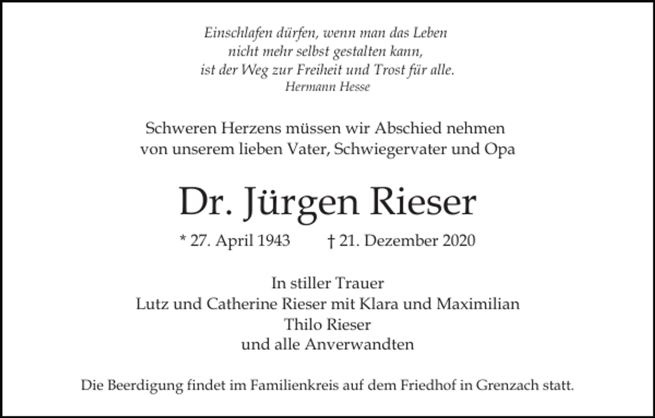 <p>Einschlafen dürfen, wenn man das Leben<br />nicht mehr selbst gestalten kann,<br />ist der Weg zur Freiheit und Trost für alle.<br />Hermann Hesse</p><p>Schweren Herzens müssen wir Abschied nehmen<br />von unserem lieben Vater, Schwiegervater und Opa</p><p>Dr. Jürgen Rieser<br />* 27. April 1943</p><p>† 21. Dezember 2020</p><p>In stiller Trauer<br />Lutz und Catherine Rieser mit Klara und Maximilian<br />Thilo Rieser<br />und alle Anverwandten<br />Die Beerdigung findet im Familienkreis auf dem Friedhof in Grenzach statt.</p>