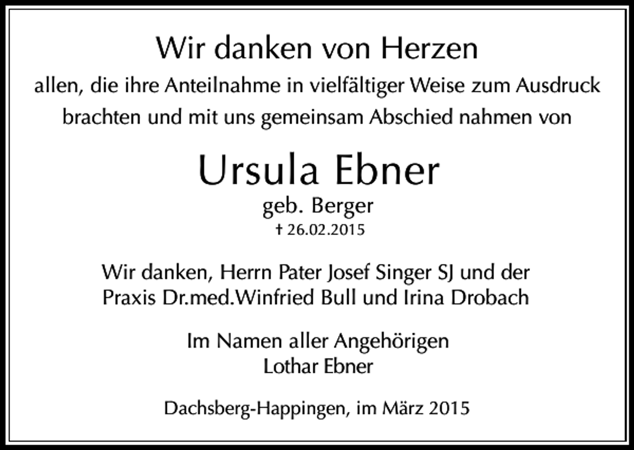 <p>Wir danken von Herzen<br />allen, die ihre Anteilnahme in vielfältiger Weise zum Ausdruck<br />brachten und mit uns gemeinsam Abschied nahmen von</p><p>Ursula Ebner<br />geb. Berger<br />† 26.02.2015</p><p>Wir danken, Herrn Pater Josef Singer SJ und der<br />Praxis Dr.med.Winfried Bull und Irina Drobach<br />Im Namen aller Angehörigen<br />Lothar Ebner<br />Dachsberg-Happingen, im März 2015</p>