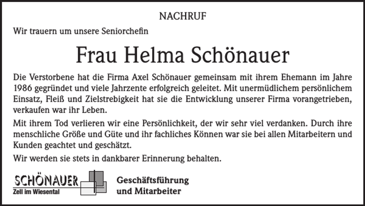 <p>NACHRUF<br />Wir trauern um unsere Seniorchefin</p><p>Frau Helma Schönauer<br />Die Verstorbene hat die Firma Axel Schönauer gemeinsam mit ihrem Ehemann im Jahre<br />1986 gegründet und viele Jahrzente erfolgreich geleitet. Mit unermüdlichem persönlichem<br />Einsatz, Fleiß und Zielstrebigkeit hat sie die Entwicklung unserer Firma vorangetrieben,<br />verkaufen war ihr Leben.<br />Mit ihrem Tod verlieren wir eine Persönlichkeit, der wir sehr viel verdanken. Durch ihre<br />menschliche Größe und Güte und ihr fachliches Können war sie bei allen Mitarbeitern und<br />Kunden geachtet und geschätzt.<br />Wir werden sie stets in dankbarer Erinnerung behalten.<br />Zell im Wiesental</p><p>Geschäftsführung<br />und Mitarbeiter</p>