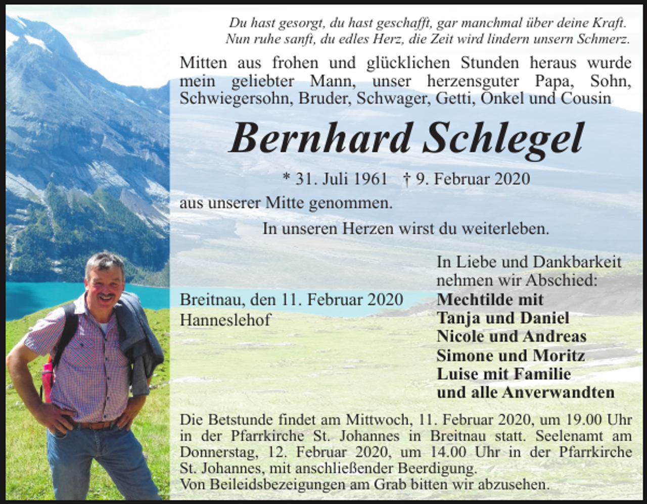 <p>Du hast gesorgt, du hast geschafft, gar manchmal über deine Kraft.<br />Nun ruhe sanft, du edles Herz, die Zeit wird lindern unsern Schmerz.</p><p>Mitten aus frohen und glücklichen Stunden heraus wurde<br />mein geliebter Mann, unser herzensguter Papa, Sohn,<br />Schwiegersohn, Bruder, Schwager, Getti, Onkel und Cousin</p><p>Bernhard Schlegel<br />* 31. Juli 1961 † 9. Februar 2020<br />aus unserer Mitte genommen.<br />In unseren Herzen wirst du weiterleben.</p><p>Breitnau, den 11. Februar 2020<br />Hanneslehof</p><p>In Liebe und Dankbarkeit<br />nehmen wir Abschied:<br />Mechtilde mit<br />Tanja und Daniel<br />Nicole und Andreas<br />Simone und Moritz<br />Luise mit Familie<br />und alle Anverwandten</p><p>Die Betstunde findet am Mittwoch, 11. Februar 2020, um 19.00 Uhr<br />in der Pfarrkirche St. Johannes in Breitnau statt. Seelenamt am<br />Donnerstag, 12. Februar 2020, um 14.00 Uhr in der Pfarrkirche<br />St. Johannes, mit anschließender Beerdigung.<br />Von Beileidsbezeigungen am Grab bitten wir abzusehen.</p>