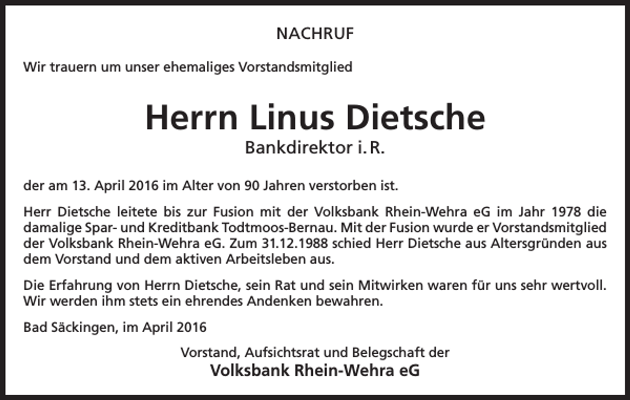 <p>NACHRUF<br />Wir trauern um unser ehemaliges Vorstandsmitglied</p><p>Herrn Linus Dietsche<br />Bankdirektor i. R.</p><p>der am 13. April 2016 im Alter von 90 Jahren verstorben ist.<br />Herr Dietsche leitete bis zur Fusion mit der Volksbank Rhein-Wehra eG im Jahr 1978 die<br />damalige Spar- und Kreditbank Todtmoos-Bernau. Mit der Fusion wurde er Vorstandsmitglied<br />der Volksbank Rhein-Wehra eG. Zum 31.12.1988 schied Herr Dietsche aus Altersgründen aus<br />dem Vorstand und dem aktiven Arbeitsleben aus.<br />Die Erfahrung von Herrn Dietsche, sein Rat und sein Mitwirken waren für uns sehr wertvoll.<br />Wir werden ihm stets ein ehrendes Andenken bewahren.<br />Bad Säckingen, im April 2016<br />Vorstand, Aufsichtsrat und Belegschaft der</p><p>Volksbank Rhein-Wehra eG</p>