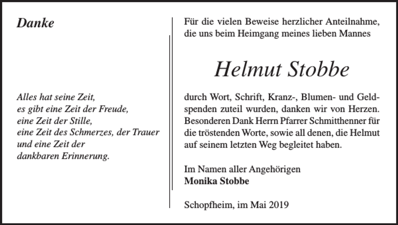 <p>Danke</p><p>Für die vielen Beweise herzlicher Anteilnahme,<br />die uns beim Heimgang meines lieben Mannes</p><p>Helmut Stobbe<br />Alles hat seine Zeit,<br />es gibt eine Zeit der Freude,<br />eine Zeit der Stille,<br />eine Zeit des Schmerzes, der Trauer<br />und eine Zeit der<br />dankbaren Erinnerung.</p><p>durch Wort, Schrift, Kranz-, Blumen- und Geldspenden zuteil wurden, danken wir von Herzen.<br />Besonderen Dank Herrn Pfarrer Schmitthenner für<br />die tröstenden Worte, sowie all denen, die Helmut<br />auf seinem letzten Weg begleitet haben.<br />Im Namen aller Angehörigen<br />Monika Stobbe<br />Schopfheim, im Mai 2019</p>