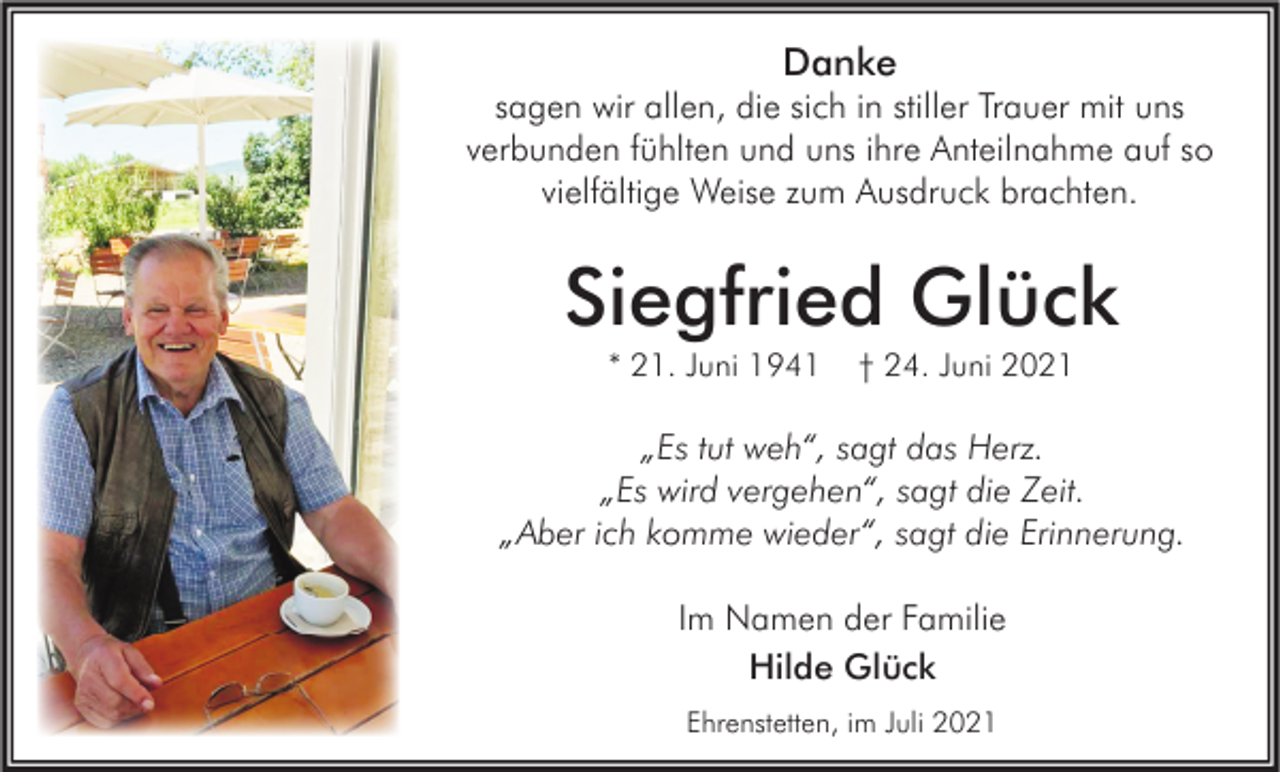 <p>Danke</p><p>sagen wir allen, die sich in stiller Trauer mit uns<br />verbunden fühlten und uns ihre Anteilnahme auf so<br />vielfältige Weise zum Ausdruck brachten.</p><p>Siegfried Glück<br />* 21. Juni 1941</p><p>† 24. Juni 2021</p><p>„Es tut weh“, sagt das Herz.<br />„Es wird vergehen“, sagt die Zeit.<br />„Aber ich komme wieder“, sagt die Erinnerung.<br />Im Namen der Familie<br />Hilde Glück<br />Ehrenstetten, im Juli 2021</p>