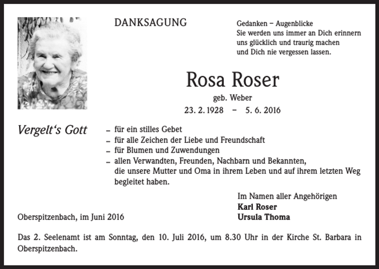 <p>Danksagung</p><p>Gedanken – Augenblicke</p><p>Sie werden uns immer an Dich erinnern<br />uns glücklich und traurig machen<br />und Dich nie vergessen lassen.</p><p>Rosa Roser<br />geb. Weber<br />23. 2. 1928 – 5. 6. 2016</p><p>Vergelt‘s Gott – für ein stilles Gebet<br />– für alle Zeichen der Liebe und Freundschaft<br />– für Blumen und Zuwendungen<br />– allen Verwandten, Freunden, Nachbarn und Bekannten,</p><p>die unsere Mutter und Oma in ihrem Leben und auf ihrem letzten Weg<br />begleitet haben.</p><p>Oberspitzenbach, im Juni 2016</p><p>Im Namen aller Angehörigen<br />Karl Roser<br />Ursula Thoma</p><p>Das 2. Seelenamt ist am Sonntag, den 10. Juli 2016, um 8.30 Uhr in der Kirche St. Barbara in<br />­ berspitzenbach.<br />O</p>