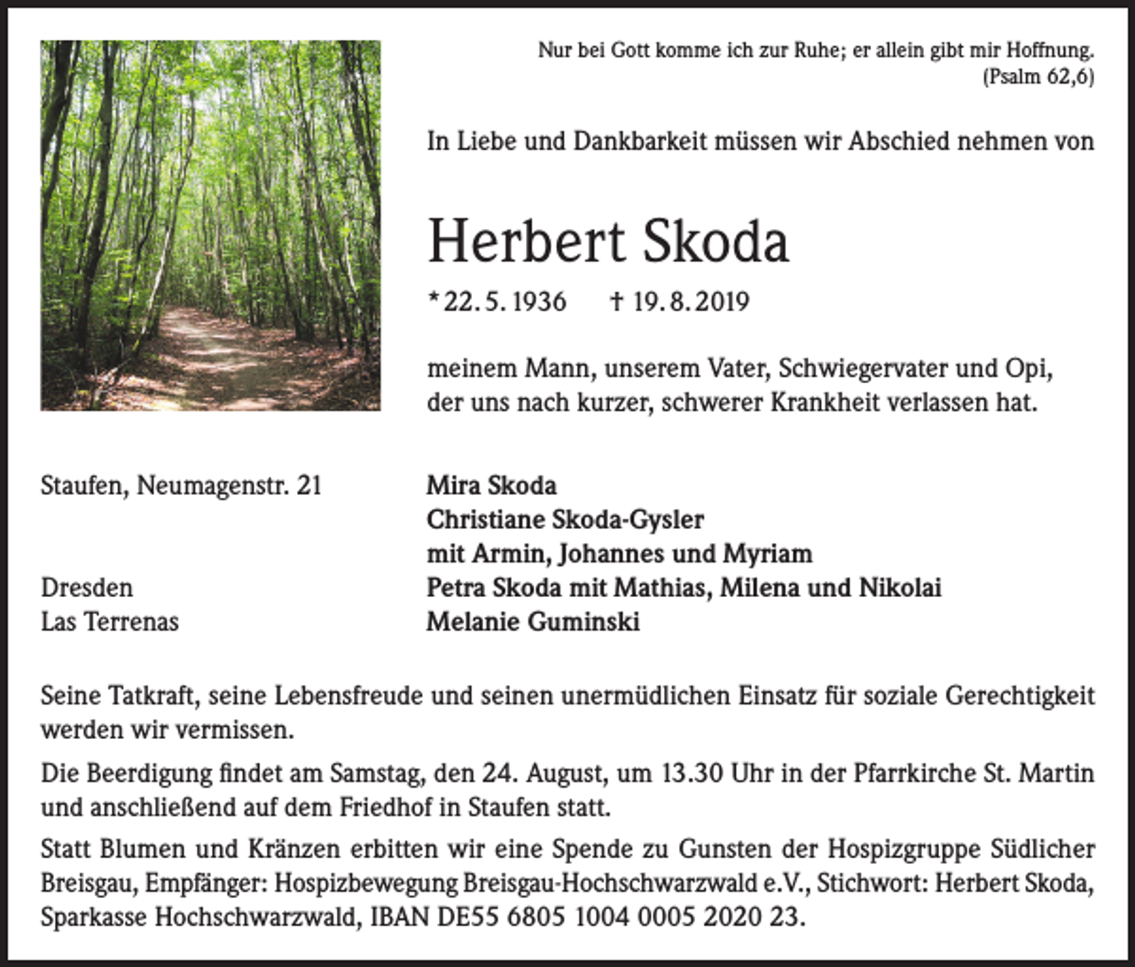 <p>Nur bei Gott komme ich zur Ruhe; er allein gibt mir Hoffnung.<br />(Psalm 62,6)</p><p>In Liebe und Dankbarkeit müssen wir Abschied nehmen von</p><p>Herbert Skoda<br />* 22. 5. 1936</p><p>† 19. 8. 2019</p><p>meinem Mann, unserem Vater, Schwiegervater und Opi,<br />der uns nach kurzer, schwerer Krankheit verlassen hat.<br />Staufen, Neumagenstr. 21</p><p>Dresden<br />Las Terrenas</p><p>Mira Skoda<br />Christiane Skoda-Gysler<br />mit Armin, Johannes und Myriam<br />Petra Skoda mit Mathias, Milena und Nikolai<br />Melanie Guminski</p><p>Seine Tatkraft, seine Lebensfreude und seinen unermüdlichen Einsatz für soziale Gerechtigkeit<br />werden wir vermissen.<br />Die Beerdigung findet am Samstag, den 24. August, um 13.30 Uhr in der Pfarrkirche St. Martin<br />und anschließend auf dem Friedhof in Staufen statt.<br />Statt Blumen und Kränzen erbitten wir eine Spende zu Gunsten der Hospizgruppe Südlicher<br />Breisgau, Empfänger: Hospizbewegung Breisgau-Hochschwarzwald e.V., Stichwort: Herbert Skoda,<br />Sparkasse Hochschwarzwald, IBAN DE55 6805 1004 0005 2020 23.</p>