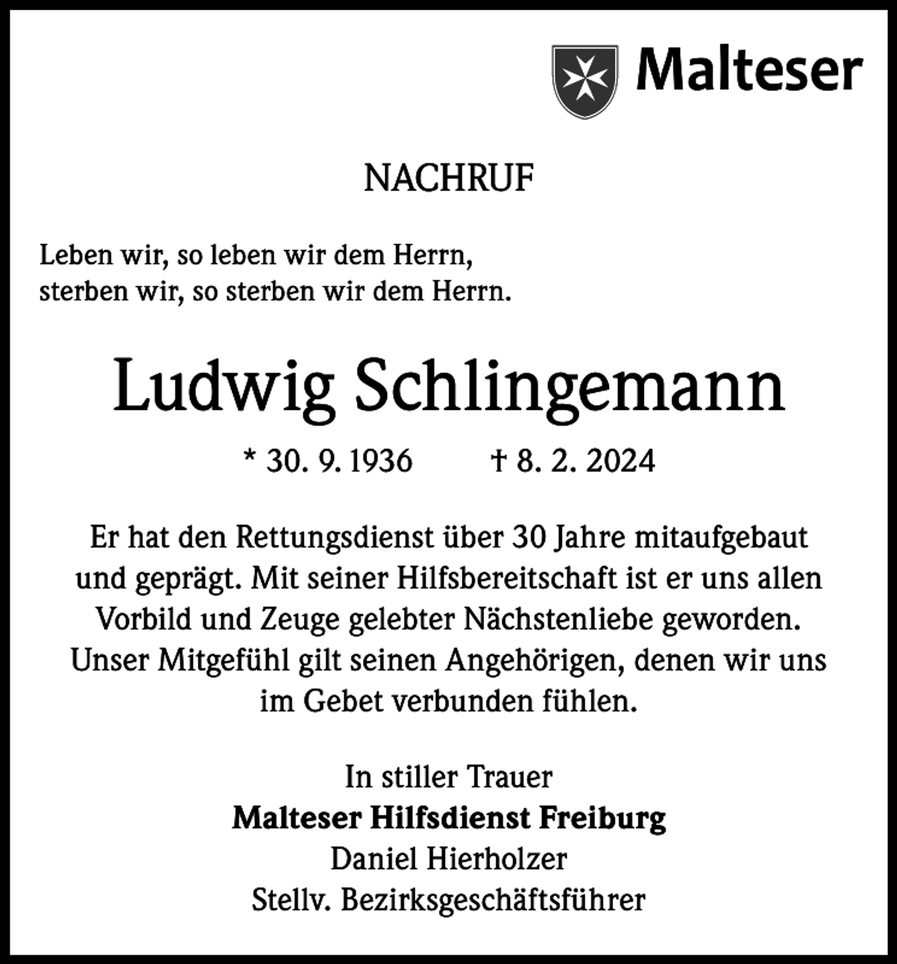<p>Malteser<br />NACHRUF<br />Leben wir, so leben wir dem Herrn,<br />sterben wir, so sterben wir dem Herrn.</p><p>Ludwig Schlingemann<br />* 30. 9. 1936</p><p>† 8. 2. 2024</p><p>Er hat den Rettungsdienst über 30 Jahre mitaufgebaut<br />und geprägt. Mit seiner Hilfsbereitschaft ist er uns allen<br />Vorbild und Zeuge gelebter Nächstenliebe geworden.<br />Unser Mitgefühl gilt seinen Angehörigen, denen wir uns<br />im Gebet verbunden fühlen.<br />In stiller Trauer<br />Malteser Hilfsdienst Freiburg<br />Daniel Hierholzer<br />Stellv. Bezirksgeschäftsführer</p>