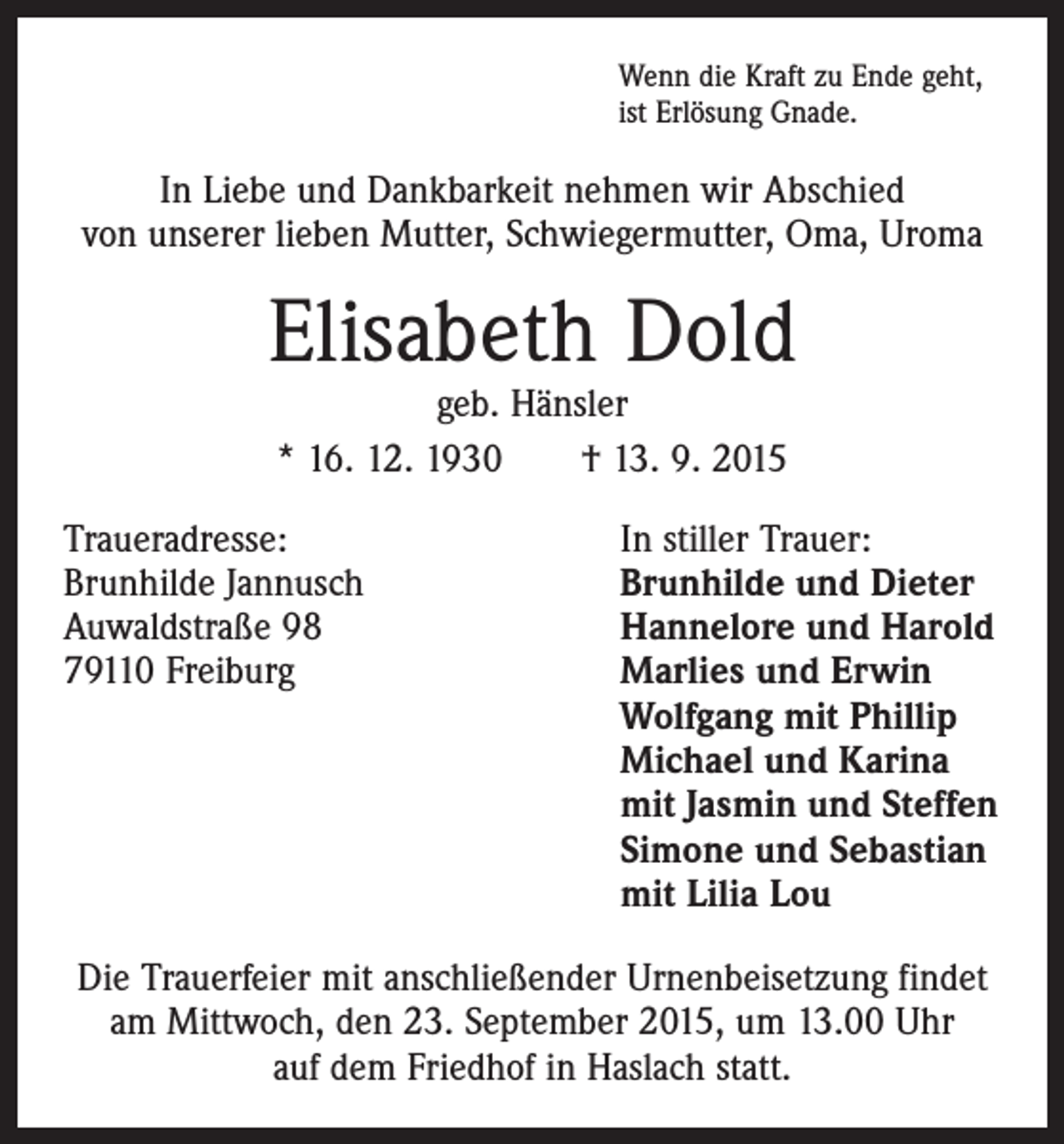 <p>Wenn die Kraft zu Ende geht,<br />ist Erlösung Gnade.</p><p>In Liebe und Dankbarkeit nehmen wir Abschied<br />von unserer lieben Mutter, Schwiegermutter, Oma, Uroma</p><p>Elisabeth Dold<br />geb. Hänsler<br />* 16. 12. 1930 † 13. 9. 2015</p><p>Traueradresse:<br />In stiller Trauer:<br />Brunhilde Jannusch<br />Brunhilde und Dieter<br />Auwaldstraße 98<br />Hannelore und Harold<br />79110 Freiburg Marlies und Erwin<br />Wolfgang mit Phillip<br />Michael und Karina<br />mit Jasmin und Steffen<br />Simone und Sebastian<br />mit Lilia Lou<br />Die Trauerfeier mit anschließender Urnenbeisetzung findet<br />am Mittwoch, den 23. September 2015, um 13.00 Uhr<br />auf dem Friedhof in Haslach statt.</p>
