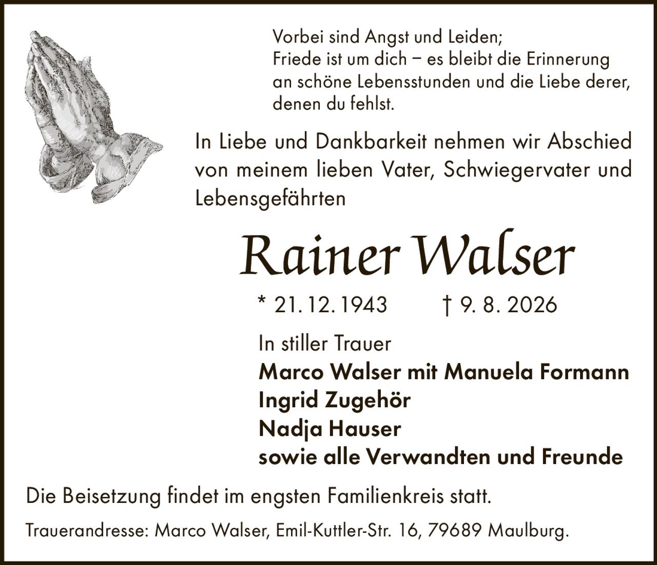 <p>Vorbei sind Angst und Leiden;<br>Friede ist um dich – es bleibt die Erinnerung<br>an schöne Lebensstunden und die Liebe derer,<br>denen du fehlst.</p>

<p>In Liebe und Dankbarkeit nehmen wir Abschied von meinem lieben Vater, Schwiegervater und Lebensgefährten</p>

<p><strong>Rainer Walser</strong><br>* 21.12.1943 † 9. 8. 2026</p>

<p>In stiller Trauer<br>Marco Walser mit Manuela Formann<br>Ingrid Zugehör<br>Nadja Hauser<br>sowie alle Verwandten und Freunde</p>

<p>Die Beisetzung findet im engsten Familienkreis statt.</p>

<p>Trauerandresse: Marco Walser, Emil-Kuttler-Str. 16, 79689 Maulburg.</p>