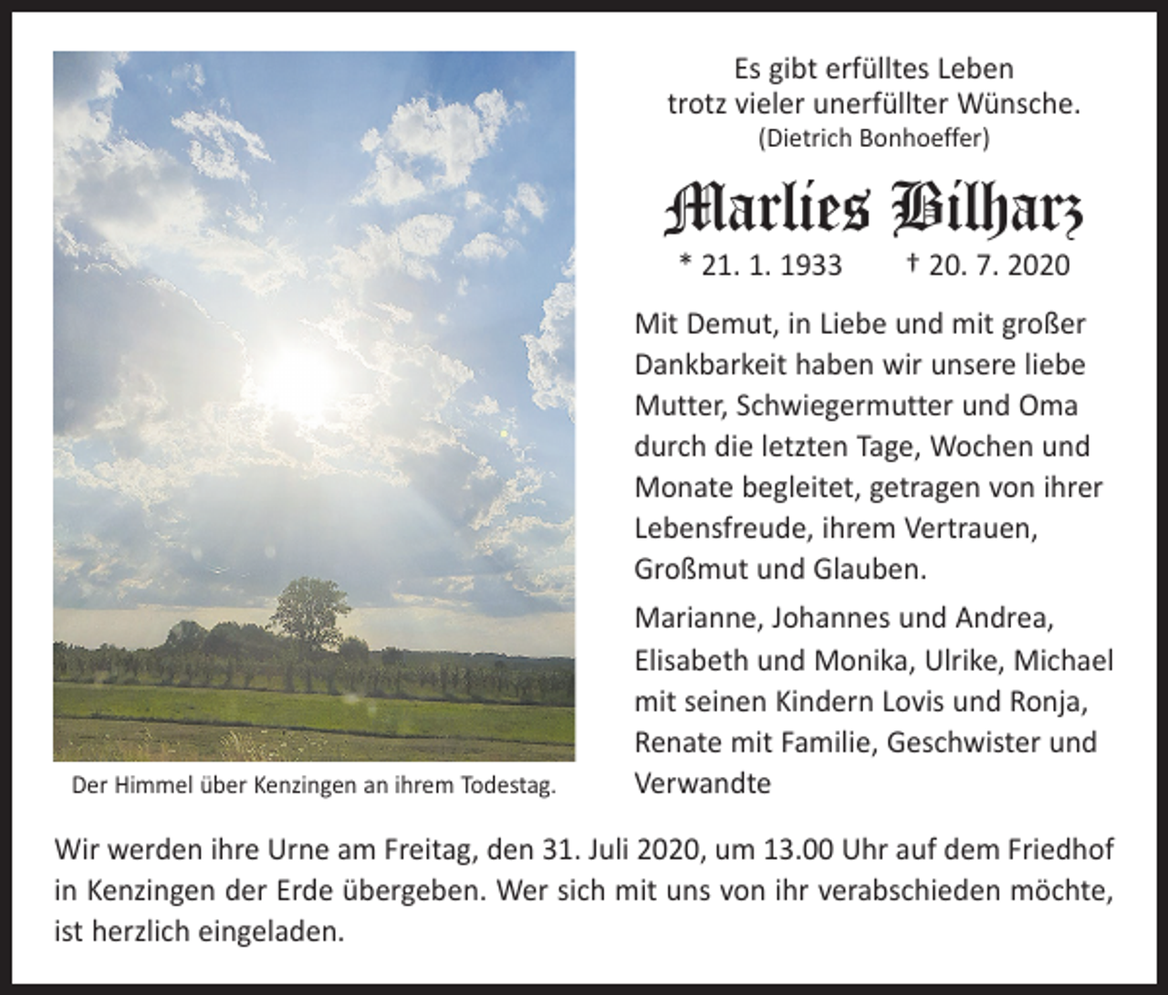 <p>Es gibt erfülltes Leben<br />trotz vieler unerfüllter Wünsche.<br />(Dietrich Bonhoeffer)</p><p>Marlies Bilharz<br />* 21. 1. 1933 † 20. 7. 2020</p><p>Mit Demut, in Liebe und mit großer<br />Dankbarkeit haben wir unsere liebe<br />Mutter, Schwiegermutter und Oma<br />durch die letzten Tage, Wochen und<br />Monate begleitet, getragen von ihrer<br />Lebensfreude, ihrem Vertrauen,<br />Großmut und Glauben.</p><p>Der Himmel über Kenzingen an ihrem Todestag.</p><p>Marianne, Johannes und Andrea,<br />Elisabeth und Monika, Ulrike, Michael<br />mit seinen Kindern Lovis und Ronja,<br />Renate mit Familie, Geschwister und<br />Verwandte</p><p>Wir werden ihre Urne am Freitag, den 31. Juli 2020, um 13.00 Uhr auf dem Friedhof<br />in Kenzingen der Erde übergeben. Wer sich mit uns von ihr verabschieden möchte,<br />ist herzlich eingeladen.</p>