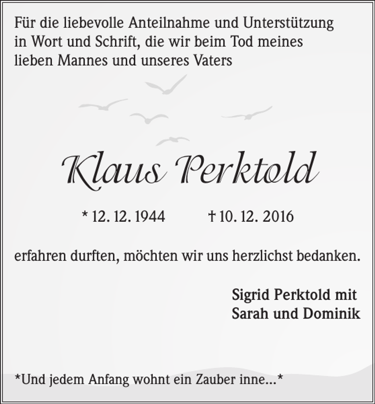 <p>Für die liebevolle Anteilnahme und Unterstützung<br />in Wort und Schrift, die wir beim Tod meines<br />lieben Mannes und unseres Vaters</p><p>Klaus Perktold<br />* 12. 12. 1944</p><p>† 10. 12. 2016</p><p>erfahren durften, möchten wir uns herzlichst bedanken.<br />Sigrid Perktold mit<br />Sarah und Dominik</p><p>*Und jedem Anfang wohnt ein Zauber inne...*</p>