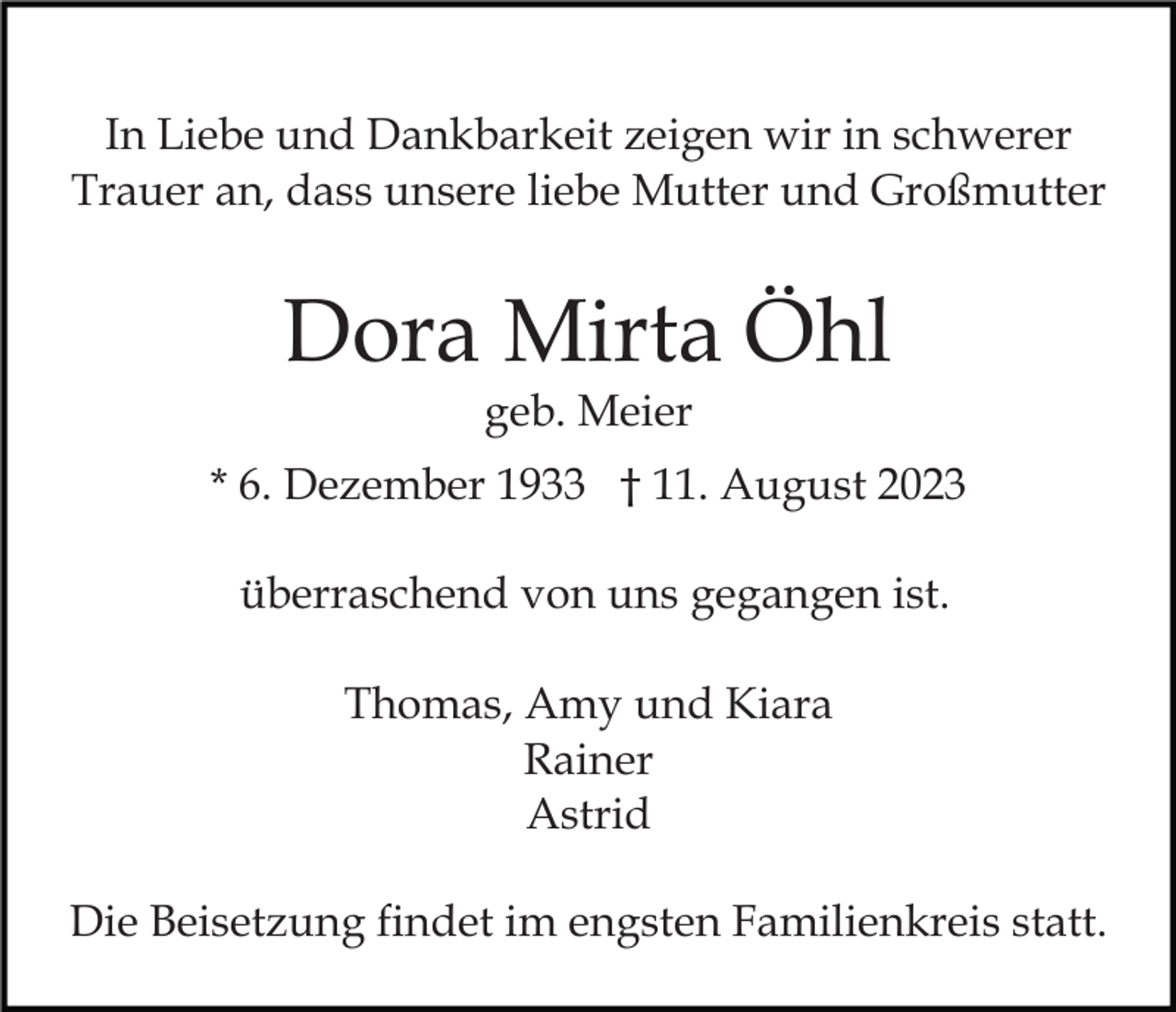 <p>In Liebe und Dankbarkeit zeigen wir in schwerer<br />Trauer an, dass unsere liebe Mutter und Großmutter</p><p>Dora Mirta Öhl<br />geb. Meier</p><p>* 6. Dezember 1933 † 11. August 2023<br />überraschend von uns gegangen ist.<br />Thomas, Amy und Kiara<br />Rainer<br />Astrid<br />Die Beisetzung findet im engsten Familienkreis statt.</p>