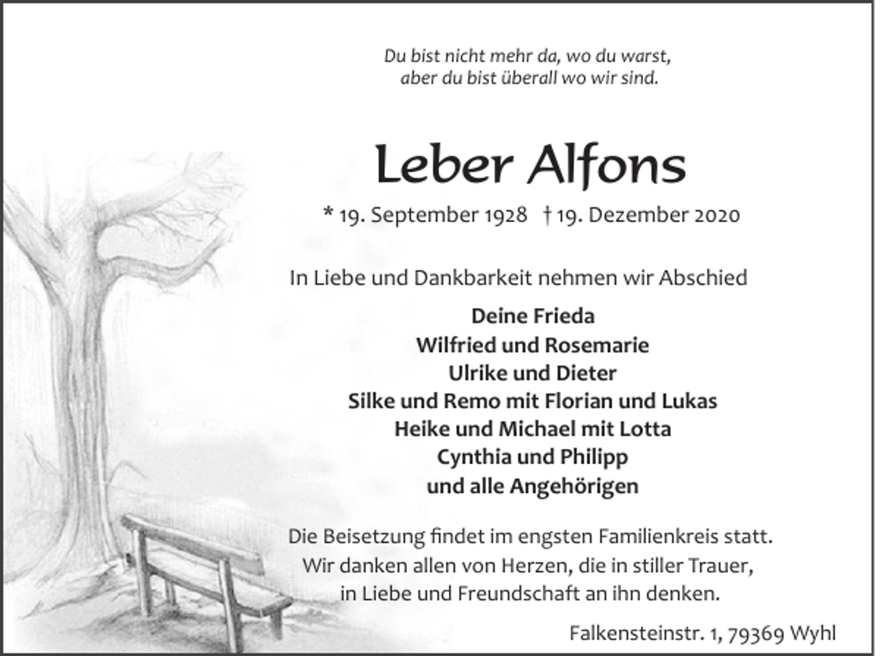 <p>Du bist nicht mehr da, wo du warst,<br />aber du bist überall wo wir sind.</p><p>Leber Alfons<br />* 19. September 1928 † 19. Dezember 2020<br />In Liebe und Dankbarkeit nehmen wir Abschied<br />Deine Frieda<br />Wilfried und Rosemarie<br />Ulrike und Dieter<br />Silke und Remo mit Florian und Lukas<br />Heike und Michael mit Lotta<br />Cynthia und Philipp<br />und alle Angehörigen<br />Die Beisetzung ﬁndet im engsten Familienkreis statt.<br />Wir danken allen von Herzen, die in stiller Trauer,<br />in Liebe und Freundschaft an ihn denken.<br />Falkensteinstr. 1, 79369 Wyhl</p>