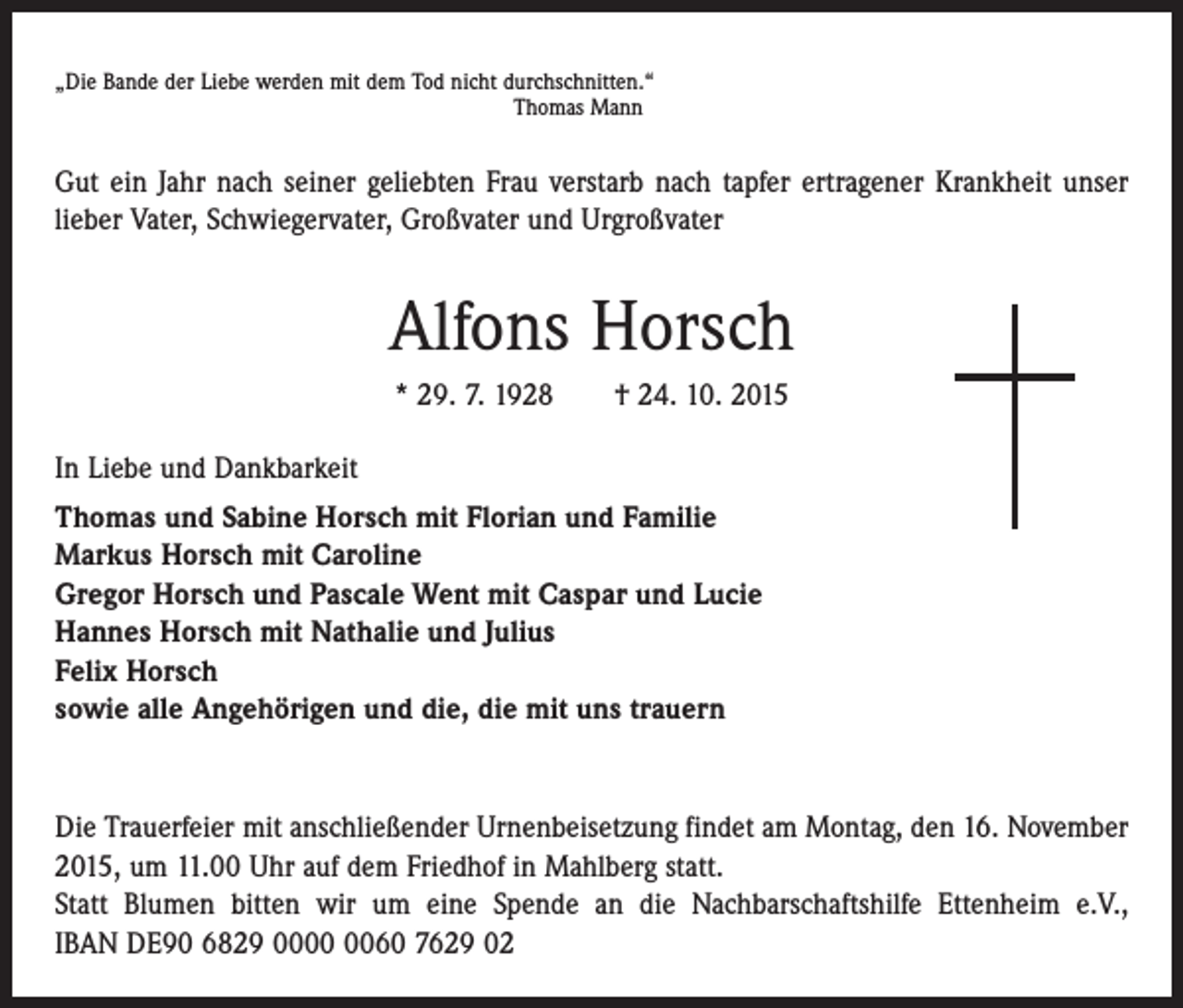 <p>„Die Bande der Liebe werden mit dem Tod nicht durchschnitten.“</p><p>Thomas Mann</p><p>Gut ein Jahr nach seiner geliebten Frau verstarb nach tapfer ertragener Krankheit unser<br />lieber Vater, Schwiegervater, Großvater und Urgroßvater</p><p>Alfons Horsch<br />* 29. 7. 1928 † 24. 10. 2015<br />In Liebe und Dankbarkeit<br />Thomas und Sabine Horsch mit Florian und Familie<br />Markus Horsch mit Caroline<br />Gregor Horsch und Pascale Went mit Caspar und Lucie<br />Hannes Horsch mit Nathalie und Julius<br />Felix Horsch<br />sowie alle Angehörigen und die, die mit uns trauern</p><p>Die Trauerfeier mit anschließender Urnenbeisetzung findet am Montag, den 16. November<br />2015, um 11.00 Uhr auf dem Friedhof in Mahlberg statt.<br />Statt Blumen bitten wir um eine Spende an die Nachbarschaftshilfe Ettenheim e.V.,<br />IBAN DE90 6829 0060 7629 02</p>