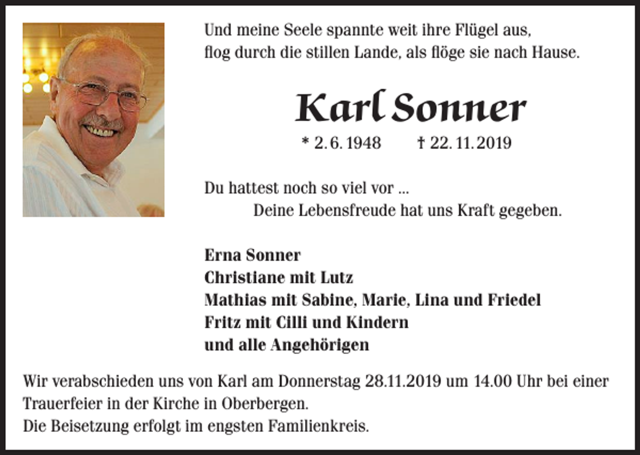 <p>Und meine Seele spannte weit ihre Flügel aus,<br />flog durch die stillen Lande, als flöge sie nach Hause.</p><p>Karl Sonner<br />* 2. 6. 1948 † 22. 11. 2019</p><p>Du hattest noch so viel vor …</p><p>Deine Lebensfreude hat uns Kraft gegeben.<br />Erna Sonner<br />Christiane mit Lutz<br />Mathias mit Sabine, Marie, Lina und Friedel<br />Fritz mit Cilli und Kindern<br />und alle Angehörigen<br />Wir verabschieden uns von Karl am Donnerstag 28.11.2019 um 14.00 Uhr bei einer<br />Trauerfeier in der Kirche in Oberbergen.<br />Die Beisetzung erfolgt im engsten Familienkreis.</p>