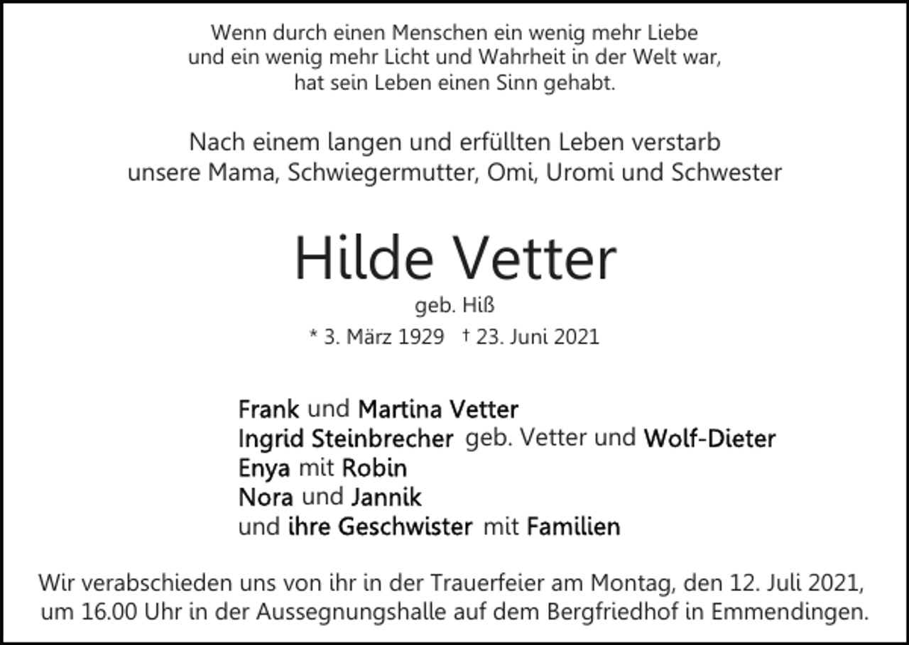 <p>Wenn durch einen Menschen ein wenig mehr Liebe<br />und ein wenig mehr Licht und Wahrheit in der Welt war,<br />hat sein Leben einen Sinn gehabt.</p><p>Nach einem langen und erfüllten Leben verstarb<br />unsere Mama, Schwiegermutter, Omi, Uromi und Schwester</p><p>Hilde Vetter<br />geb. Hiß<br />* 3. März 1929 † 23. Juni 2021</p><p>und<br />geb. Vetter und<br />mit<br />und<br />und</p><p>mit</p><p>Wir verabschieden uns von ihr in der Trauerfeier am Montag, den 12. Juli 2021,<br />um 16.00 Uhr in der Aussegnungshalle auf dem Bergfriedhof in Emmendingen.</p>